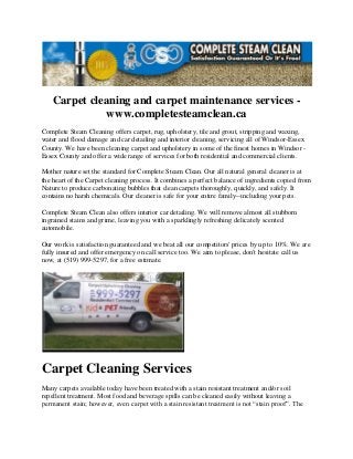Carpet cleaning and carpet maintenance services www.completesteamclean.ca
Complete Steam Cleaning offers carpet, rug, upholstery, tile and grout, stripping and waxing,
water and flood damage and car detailing and interior cleaning, servicing all of Windsor-Essex
County. We have been cleaning carpet and upholstery in some of the finest homes in Windsor Essex County and offer a wide range of services for both residential and commercial clients.
Mother nature set the standard for Complete Steam Clean. Our all natural general cleaner is at
the heart of the Carpet cleaning process. It combines a perfect balance of ingredients copied from
Nature to produce carbonating bubbles that clean carpets thoroughly, quickly, and safely. It
contains no harsh chemicals. Our cleaner is safe for your entire family--including your pets.
Complete Steam Clean also offers interior car detailing. We will remove almost all stubborn
ingrained stains and grime, leaving you with a sparklingly refreshing delicately scented
automobile.
Our work is satisfaction guaranteed and we beat all our competitors' prices by up to 10%. We are
fully insured and offer emergency on call service too. We aim to please, don't hesitate call us
now, at (519) 999-5297, for a free estimate.

Carpet Cleaning Services
Many carpets available today have been treated with a stain resistant treatment and/or soil
repellent treatment. Most food and beverage spills can be cleaned easily without leaving a
permanent stain; however, even carpet with a stain resistant treatment is not “stain proof”. The

 