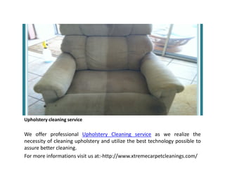 Upholstery cleaning service
We offer professional Upholstery Cleaning service as we realize the
necessity of cleaning upholstery and utilize the best technology possible to
assure better cleaning.
For more informations visit us at:-http://www.xtremecarpetcleanings.com/
 
