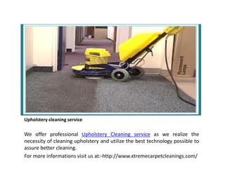 Upholstery cleaning service
We offer professional Upholstery Cleaning service as we realize the
necessity of cleaning upholstery and utilize the best technology possible to
assure better cleaning.
For more informations visit us at:-http://www.xtremecarpetcleanings.com/
 