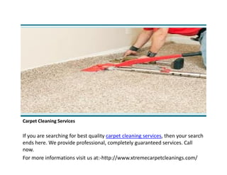 Carpet Cleaning Services
If you are searching for best quality carpet cleaning services, then your search
ends here. We provide professional, completely guaranteed services. Call
now.
For more informations visit us at:-http://www.xtremecarpetcleanings.com/
 