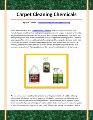 Carpet Cleaning Chemicals
_____________________________________________________________________________________

                  By Daan Carleton - http://www.carpetcleaningchemicals.org



Join in the conversation about carpet cleaning chemicals because it is popular in certain niche
markets. You are smart to be here reading on this subject matter only because of course it is relevant to
you, but knowing more can potentially help in other ways. You have to live your own experiences, and
when you do you will learn lessons far and above what you will gain from anything you read. One of the
great aspects of the net is you read this article, for example, and then can pick and choose what is most
relevant and immediately gain additional knowledge.A much wider perspective is addressed in the
following, and then you will easily be able to discern relevant direction.Have you just decided to do
some work on your home? That is good to know. There is much work to be done to do it properly.




Are you sure you know everything that is needed to do things correctly? If not, read the following
informative article.If a wall you wish to repaint has glossy paint, use a good primer before painting.
Taking this extra step will ensure your new paint doesn't peel and adheres well to your wall. Using a
primer is essential if you are switching a dark wall to a lighter shade, since you won't need as many coats
of paint.Two improvement projects that make a huge difference are painting and adding on a deck. A
 