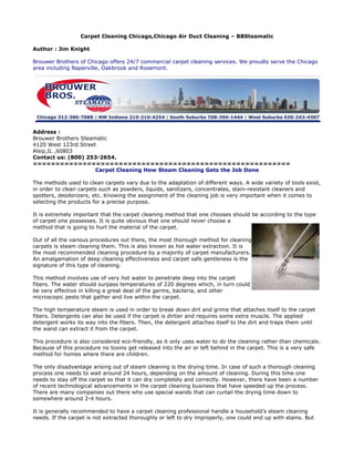 Carpet Cleaning Chicago,Chicago Air Duct Cleaning – BBSteamatic

Author : Jim Knight

Brouwer Brothers of Chicago offers 24/7 commercial carpet cleaning services. We proudly serve the Chicago
area including Naperville, Oakbrook and Rosemont.




Address :
Brouwer Brothers Steamatic
4120 West 123rd Street
Alsip,IL ,60803
Contact us: (800) 253-2654.
=========================================================
                      Carpet Cleaning How Steam Cleaning Gets the Job Done

The methods used to clean carpets vary due to the adaptation of different ways. A wide variety of tools exist,
in order to clean carpets such as powders, liquids, sanitizers, concentrates, stain-resistant cleaners and
spotters, deodorizers, etc. Knowing the assignment of the cleaning job is very important when it comes to
selecting the products for a precise purpose.

It is extremely important that the carpet cleaning method that one chooses should be according to the type
of carpet one possesses. It is quite obvious that one should never choose a
method that is going to hurt the material of the carpet.

Out of all the various procedures out there, the most thorough method for cleaning
carpets is steam cleaning them. This is also known as hot water extraction. It is
the most recommended cleaning procedure by a majority of carpet manufacturers.
An amalgamation of deep cleaning effectiveness and carpet safe gentleness is the
signature of this type of cleaning.

This method involves use of very hot water to penetrate deep into the carpet
fibers. The water should surpass temperatures of 220 degrees which, in turn could
be very effective in killing a great deal of the germs, bacteria, and other
microscopic pests that gather and live within the carpet.

The high temperature steam is used in order to break down dirt and grime that attaches itself to the carpet
fibers. Detergents can also be used if the carpet is dirtier and requires some extra muscle. The applied
detergent works its way into the fibers. Then, the detergent attaches itself to the dirt and traps them until
the wand can extract it from the carpet.

This procedure is also considered eco-friendly, as it only uses water to do the cleaning rather than chemicals.
Because of this procedure no toxins get released into the air or left behind in the carpet. This is a very safe
method for homes where there are children.

The only disadvantage arising out of steam cleaning is the drying time. In case of such a thorough cleaning
process one needs to wait around 24 hours, depending on the amount of cleaning. During this time one
needs to stay off the carpet so that it can dry completely and correctly. However, there have been a number
of recent technological advancements in the carpet cleaning business that have speeded up the process.
There are many companies out there who use special wands that can curtail the drying time down to
somewhere around 2-4 hours.

It is generally recommended to have a carpet cleaning professional handle a household’s steam cleaning
needs. If the carpet is not extracted thoroughly or left to dry improperly, one could end up with stains. But
 