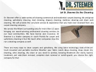 Let Dr. Steemer Do the Cleaning.
Dr. Steemer offers a wide variety of cleaning commercial and residential: carpet cleaning, tile and grout
cleaning, upholstery cleaning, duct cleaning, drapery cleaning, mattress cleaning and dryer vent
cleaning. We will provide the very best service & experience that you have ever received from any
carpet cleaning company.
We service the Miami surrounding area for more then 12 years
bringing our award-winning professional cleaning services to
our local communities. We have license and insurance. Dr
Steemer is a leader company in south Florida for carpet and
upholstery cleaning in fact We teach other companies how the
run a cleaning company as well.
There are many ways to clean carpets and upholstery, We using latest technology state-of-the-art
truck mounted and portable machine Weather your fabric needs deep cleaning, deep steam dry
cleaning, ultra cleaning, dry clean or you need to sanitize, browing thretment (for stain), bactria
treatment, pet odor/stain removal, complete stain removal or scotch-guard- you choose the right
company for that
 