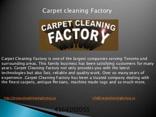 Carpet cleaning Factory




Carpet Cleaning Factory is one of the largest companies serving Toronto and
surrounding areas. This family business has been satisfying customers for many
years. Carpet Cleaning Factory not only provides you with the latest
technologies but also fast, reliable and quality work. Over so many years of
experience .Carpet Cleaning Factory has been a trusted company dealing with
the finest carpets, antique Persians, machine made rugs and so much more.



 http://www.carpetcleaningfactory.ca            info@carpetcleaningfactory.ca


                                   4164102055
 