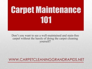 Carpet Maintenance
         101
 Don’t you want to see a well-maintained and stain-free
 carpet without the hassle of doing the carpet cleaning
                       yourself?




WWW.CARPETCLEANINGGRANDRAPIDS.NET
 