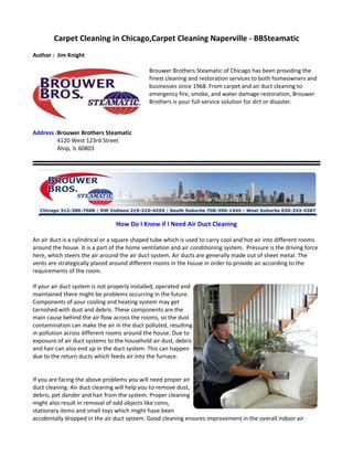 Carpet Cleaning in Chicago,Carpet Cleaning Naperville - BBSteamatic
Author : Jim Knight

                                              Brouwer Brothers Steamatic of Chicago has been providing the
                                              finest cleaning and restoration services to both homeowners and
                                              businesses since 1968. From carpet and air duct cleaning to
                                              emergency fire, smoke, and water damage restoration, Brouwer
                                              Brothers is your full-service solution for dirt or disaster.



Address :Brouwer Brothers Steamatic
         4120 West 123rd Street
         Alsip, IL 60803




                                 How Do I Know if I Need Air Duct Cleaning

An air duct is a cylindrical or a square shaped tube which is used to carry cool and hot air into different rooms
around the house. It is a part of the home ventilation and air conditioning system. Pressure is the driving force
here, which steers the air around the air duct system. Air ducts are generally made out of sheet metal. The
vents are strategically placed around different rooms in the house in order to provide air according to the
requirements of the room.

If your air duct system is not properly installed, operated and
maintained there might be problems occurring in the future.
Components of your cooling and heating system may get
tarnished with dust and debris. These components are the
main cause behind the air flow across the rooms, so the dust
contamination can make the air in the duct polluted, resulting
in pollution across different rooms around the house. Due to
exposure of air duct systems to the household air dust, debris
and hair can also end up in the duct system. This can happen
due to the return ducts which feeds air into the furnace.


If you are facing the above problems you will need proper air
duct cleaning. Air duct cleaning will help you to remove dust,
debris, pet dander and hair from the system. Proper cleaning
might also result in removal of odd objects like coins,
stationary items and small toys which might have been
accidentally dropped in the air duct system. Good cleaning ensures improvement in the overall indoor air
 