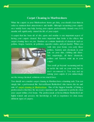 Carpet Cleaning in Murfreesboro
When the carpets in your Murfreesboro home get dirty, you should clean them in
order to maintain their attractiveness and health. Although vacuuming your carpets
on a weekly basis may help, having your carpets professionally cleaned every 6-12
months will significantly extend the life of your carpet.
A carpet that has been rid of dirt, spots and residue is one important aspect of
having your carpets cleaned. But more important than looks is the effects that
carpet cleaning have on you. Outdoor air contains hundreds of chemicals such as
pollens, fungus, bacteria, air pollution, cigarette smoke, and pet dander. When you
walk into your home, you carry those
pollens, bacteria and chemicals in your
hair, on your skin, clothing and shoes.
Not surprisingly, all those chemicals,
pollens and bacteria wind up in your
carpet.
You could go beyond vacuuming and try
to tackle the task on your own but we
don’t recommend it. You may end up
ruining your carpets if you unknowingly
use the wrong chemical solutions or too much force.
You should not consider carpet cleaning in Murfreesboro a daunting task. You can
simply hire a professional like ServiceMaster Rutherford who knows the ins and
outs of carpet cleaning in Murfreesboro. One of the biggest benefits of hiring a
professional is that they the necessary experience and equipment to perfectly clean
your carpet within a few hours. The professionals at ServiceMaster Rutherford are
highly trained and possess the knowledge as well as experience to clean many
different types of carpets.
 