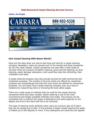 Mold Removal & Carpet Cleaning Services Carrara

Author: Jim Knight




How Carpet Cleaning With Steam Works?

Gone are the days when you had to look long and hard for a carpet cleaning
company. Nowadays, there are several such in the market and these companies
do not only clean carpets. Carpet companies now also offer a wide range of
services which are inclusive of leather cleaning, grout and tile cleaning, air duct
cleaning, water damage restoration, hard wood floor jobs like refinishing, floor
installation and sales.

A carpet cleaning company may also provide services for both commercial and
residential purposes. The number of services which are offered for residential
purposes are comparatively less than the ones which are offered for commercial
purposes. You can easily find a carpet cleaning company near your area of
residence by researching online or browsing the local yellow pages.

There are a wide range of methods that are used by the carpet cleaning
companies while they clean carpets. Steam cleaning is one of the most
conventional and largely accepted methods even today. This process can be
completed with or without the usage of detergents and solely depends on the
degree and kind of the stain that has to be removed.

This type of cleaning works perfectly when users are trying to get rid of odors
that can be caused due to pets. In the process of steam carpet cleaning the water
is heated up to 200 degrees or more. If any detergents are used they are applied
 
