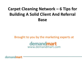 Carpet Cleaning Network – 6 Tips for
 Building A Solid Client And Referral
                 Base


   Brought to you by the marketing experts at

            www.demandmart.com
 