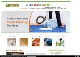 (805) 394-5321 
Carpet Cleaning Tile Cleaning Upholstery Cleaning Water Damage Air Duct Cleaning Blog 
Carpet Cleaning Tile Cleaning Upholstery Cleaning Water Damage Air Duct Cleaning 
805 Carpet Care 
Our staff at 805 Carpet Care, recognizes as a true 
attestation that a clean home is not the one in which the 
dishes are consistently washed and the dust and soil has 
Book Online 
and 
Easily create high-quality PDFs from your web pages - get a business license! 
 