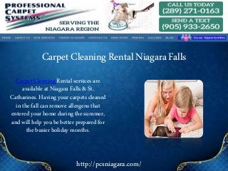 CarpetCleaningRentalNiagaraFalls
Carpet CleaningRental services are
available atNiagaraFalls&St.
Catharines. Havingyourcarpetscleaned
inthe fall canremove allergens that
entered yourhome duringthesummer,
andwill help youbebetter preparedfor
thebusier holiday months.
http://pcsniagara.com/
 