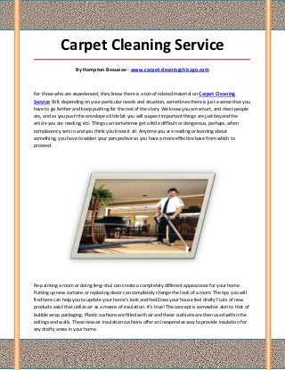 Carpet Cleaning Service
_____________________________________________________________________________________

                     By Hampton Beauoae - www.carpet-cleaningchicago.com



For those who are experienced, they know there is a ton of related material on Carpet Cleaning
Service Still, depending on your particular needs and situation, sometimes there is just a sense that you
have to go farther and keep pushing for the rest of the story. We know you are smart, and most people
are, and as you push the envelope a little bit you will suspect important things are just beyond the
article you are reading, etc. Things can sometimes get a little difficult or dangerous, perhaps, when
complacency sets in and you think you know it all. Anytime you are reading or learning about
something, you have to widen your perspective so you have a more effective base from which to
proceed.




Re-painting a room or doing feng-shui can create a completely different appearance for your home.
Putting up new curtains or replacing decor can completely change the look of a room. The tips you will
find here can help you to update your home's look and feel.Does your house feel drafty? Lots of new
products exist that utilize air as a means of insulation. It's true! The concept is somewhat akin to that of
bubble wrap packaging. Plastic cushions are filled with air and these cushions are then used within the
ceilings and walls. These new air insulation cushions offer an inexpensive way to provide insulation for
any drafty areas in your home.
 