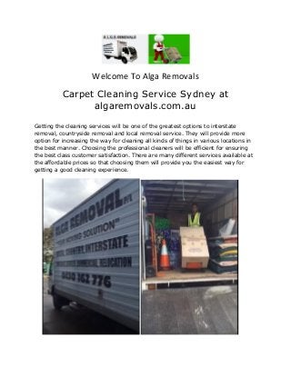 Welcome To Alga Removals
Carpet Cleaning Service Sydney at
algaremovals.com.au
Getting the cleaning services will be one of the greatest options to interstate
removal, countryside removal and local removal service. They will provide more
option for increasing the way for cleaning all kinds of things in various locations in
the best manner. Choosing the professional cleaners will be efficient for ensuring
the best class customer satisfaction. There are many different services available at
the affordable prices so that choosing them will provide you the easiest way for
getting a good cleaning experience.
 