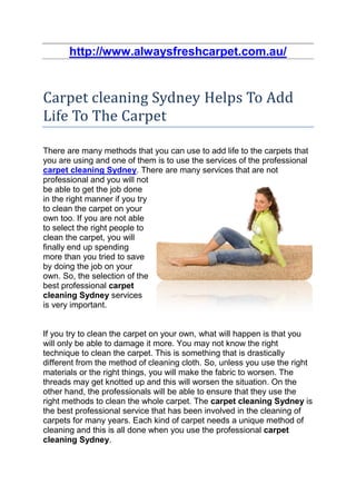 http://www.alwaysfreshcarpet.com.au/


Carpet cleaning Sydney Helps To Add
Life To The Carpet

There are many methods that you can use to add life to the carpets that
you are using and one of them is to use the services of the professional
carpet cleaning Sydney. There are many services that are not
professional and you will not
be able to get the job done
in the right manner if you try
to clean the carpet on your
own too. If you are not able
to select the right people to
clean the carpet, you will
finally end up spending
more than you tried to save
by doing the job on your
own. So, the selection of the
best professional carpet
cleaning Sydney services
is very important.


If you try to clean the carpet on your own, what will happen is that you
will only be able to damage it more. You may not know the right
technique to clean the carpet. This is something that is drastically
different from the method of cleaning cloth. So, unless you use the right
materials or the right things, you will make the fabric to worsen. The
threads may get knotted up and this will worsen the situation. On the
other hand, the professionals will be able to ensure that they use the
right methods to clean the whole carpet. The carpet cleaning Sydney is
the best professional service that has been involved in the cleaning of
carpets for many years. Each kind of carpet needs a unique method of
cleaning and this is all done when you use the professional carpet
cleaning Sydney.
 