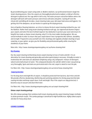 By preconditioning your carpet using acidic or alkaline solutions, our professional cleaners begin the
steam cleaning process. Once the carpets are thoroughly brushed and scrubbed, a mild yet effective
detergent is placed over the rugs which is left to dry. Hot water pressure extraction follows where the
detergent will work with water pressure and removes all stains and grime. Casting off even the
minute dirt and killing all microbes, steam cleaning makes your old carpet look anew and hygienic. For
getting rid of the dampness, we use heaters to speed up the drying process.

Here at Spotless Cleaning Solutions, we strive to choose the best carpet cleaning method for you; not
the flashiest. Rather than using steam cleaning method on all rugs, our experienced cleaners inspect
your carpets and select the best method required. Our dedication to protect your asset and ensure its
long life has made us choose steam cleaning, only if it is the most viable cleaning option. We use
varied methods in order to ensure that your carpet doesn’t lose it properties like softness, durability
and strength. Prepared to carry out both one-time cleanings and regularly schedule cleanings of your
carpeting, at your option, we give you the flexibility and professional quality while ensuring the
cleanliness of your home.

More Info : http://www.cleaningcompaniessydney.net.au/home-cleaning.html

Dry Cleaning

Our dry carpet cleaning method deep cleans carpets leaving no trace of stains and dirt. It is an
alternative for steam cleaning and generally used when quick drying is necessary. Virtually no water is
involved but dirt and stains are absorbed completely using a dry compound—mixture of detergent,
solvent and small amount of water. This compound dissolves the soil/dirt which is later vacuumed up
very thoroughly. Spots and stains are pretreated and in the end, carpet is raked to reset the pile.

For More info : http://www.cleaningcompaniessydney.net.au/end-of-lease-cleaning.html

Carpet protection

For the long clean and bright life of carpets, it should be protected from bacteria, dust mites and dirt.
We provide effective deodorizing, disinfecting and sanitizing solutions for driving away harmful odor
causing microbes and keep carpet clean, fresh and bright. Plus if the carpets are duly protected, it
becomes easy to vacuum and clean them later.

For More info : http://www.cleaningcompaniessydney.net.au/carpet-cleaning.html

Deluxe carpet cleaning package

We offer deluxe package that combines both steam cleaning and dry carpet cleaning Coogee methods
to attain premium results. This combo package is beneficial to high footfall areas, highly soiled carpets
and also for heavy-duty clean.



LOUNGE CLEANING
 