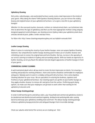 Upholstery Cleaning:

Dirty sofas, soiled lounges, and unattended furniture surely create a bad impression in the minds of
your guests. Why taking the shame? With Spotless Cleaning Solutions, you can retrieve the vitality,
beauty and original texture of your upholstered furniture. Let us give a new life to your upholstery
lounges!

Whether it is the overused couches, loveseats, recliners or stained armed chairs, our technicians take
time to determine the type of upholstery and then use the most appropriate method. Using uniquely
designed equipment and techniques, our cleaning services Sydney makes your upholstery look clean
and also devoid of pests, pollen, tender and dust mites.

For More info: http://www.cleaningcompaniessydney.net.au/rubbish-removals.html



Leather Lounge Cleaning

When it comes to restoring the vivacity of your leather lounges, none can surpass Spotless Cleaning
Solutions. Our comprehensive leather lounge cleaning system makes use of a leather cleanser and
refinishing cream to restore the original look and feel of leather. No fuss, no mess is the specialty of
our service catering to residents in Sydney and surrounding suburbs. With our hands-on experience in
leather cleaning, we let you flaunt the delicate feel and elegant appearance of leather lounges in front
of your guests.

COMMERCIAL LOUNGE CLEANING

A well-maintained plush sofa is all you need to create the best impression on clients. For ensuring a
soothing and productive working ambiance, chairs and couches should be comfortable for employees
and guests. Nobody wants to work in a shabby setting with dirty furniture. Here comes Spotless
Cleaning Solutions for your recue. We are specialists in restoring the liveliness, opulence and
freshness of your upholstered furniture. Our cleaning experts are gentle on your leather lounges as
they apply a leather cleanser to remove dirt and grime from the surface. Proffering quick drying
options, we make sure that your employees can get back to work rather than waiting for the
upholstery to become arid.

Deluxe lounge cleaning package

In order to kill harmful germs and defuse odors, your household and commercial upholstery needs to
be deodorized and disinfected and sanitized regularly. Antibacterial sanitizing kills odor-causing
bacteria and keeps your upholstery smelling clean and fresh. The deluxe lounge cleaning package
enhances upholstery lounge protection and safeguard lounges from irreversible damage.



Check our suburbs what kind of the services we are making out. Visit :
 