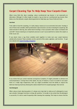 Carpet Cleaning Tips To Help Keep Your Carpets Clean
When many folks like clean carpeting, using a professional rug cleaner is not necessarily an
alternative. Although it's often tough to acquire a rug as clean as a professional rug cleaner, then
below are a few fantastic carpets cleaning pointers to help keep your house fresh and clean.
Use Heat
To be able to clean the carpeting, it's nearly always necessary to use extremely hot water. Heating is
one of three main variables which professional carpet cleaners use when cleaning the carpeting. Hot
water extraction cleaning, also called steam cleaning is most successful when water is between 150
and 200°F. Steam cleaning is an important process to use if you would like to receive the carpet as
clean as you can.
If you steam clean a rug, three variables work together to make sure your carpet becomes
satisfactorily cleaned. These variables are the warmth of the water, agitation, and live time. To get
more details click carpet cleaning companies
If you realize that you cannot maximize among those variables, it's highly advisable to attempt and
overcompensate in among those other places. By way of instance, if you're not able to use water
that's in a really large temperature, then you might nonetheless have the ability to acquire the
identical cleaning results by allowing the solution dwell from the carpeting longer than normal.
Use Detergent
When using a steam cleaning system, it's always very important to make use of a detergent on your
own solution. Detergent functions to bring dirt particles. To be able to be certain that the detergent
is successful, it's vital to wash frequently while cleaning the carpeting. This helps to ensure that the
 