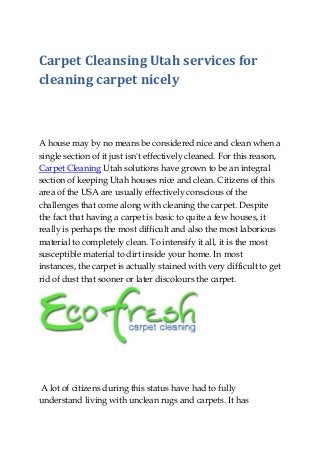Carpet Cleansing Utah services for
cleaning carpet nicely
A house may by no means be considered nice and clean when a
single section of it just isn't effectively cleaned. For this reason,
Carpet Cleaning Utah solutions have grown to be an integral
section of keeping Utah houses nice and clean. Citizens of this
area of the USA are usually effectively conscious of the
challenges that come along with cleaning the carpet. Despite
the fact that having a carpet is basic to quite a few houses, it
really is perhaps the most difficult and also the most laborious
material to completely clean. To intensify it all, it is the most
susceptible material to dirt inside your home. In most
instances, the carpet is actually stained with very difficult to get
rid of dust that sooner or later discolours the carpet.
A lot of citizens during this status have had to fully
understand living with unclean rugs and carpets. It has
 