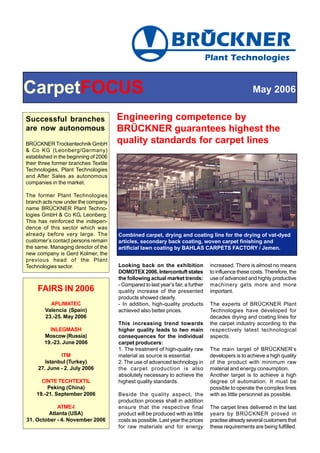 CarpetFOCUS May 2006
Looking back on the exhibition
DOMOTEX 2006, Intercontuft states
the following actual market trends:
- Compared to last year’s fair, a further
quality increase of the presented
products showed clearly.
- In addition, high-quality products
achieved also better prices.
This increasing trend towards
higher quality leads to two main
consequences for the individual
carpet producers:
1. The treatment of high-quality raw
material as source is essential.
2. The use of advanced technology in
the carpet production is also
absolutely necessary to achieve the
highest quality standards.
Beside the quality aspect, the
production process shall in addition
ensure that the respective final
product will be produced with as little
costs as possible. Last year the prices
for raw materials and for energy
increased. There is almost no means
to influence these costs. Therefore, the
use of advanced and highly productive
machinery gets more and more
important.
The experts of BRÜCKNER Plant
Technologies have developed for
decades drying and coating lines for
the carpet industry according to the
respectively latest technological
aspects.
The main target of BRÜCKNER’s
developers is to achieve a high quality
of the product with minimum raw
material and energy consumption.
Another target is to achieve a high
degree of automation. It must be
possible to operate the complex lines
with as little personnel as possible.
The carpet lines delivered in the last
years by BRÜCKNER proved in
practise already several customers that
these requirements are being fulfilled.
Engineering competence by
BRÜCKNER guarantees highest the
quality standards for carpet lines
Successful branches
are now autonomous
BRÜCKNER Trockentechnik GmbH
& Co KG (Leonberg/Germany)
established in the beginning of 2006
their three former branches Textile
Technologies, Plant Technologies
and After Sales as autonomous
companies in the market.
The former Plant Technologies
branch acts now under the company
name BRÜCKNER Plant Techno-
logies GmbH & Co KG, Leonberg.
This has reinforced the indepen-
dence of this sector which was
already before very large. The
customer’s contact persons remain
the same. Managing director of the
new company is Gerd Kolmer, the
previous head of the Plant
Technologies sector.
FAIRS IN 2006
APLIMATEC
Valencia (Spain)
23.-25. May 2006
INLEGMASH
Moscow (Russia)
19.-23. June 2006
ITM
Istanbul (Turkey)
27. June - 2. July 2006
CINTE TECHTEXTIL
Peking (China)
19.-21. September 2006
ATME-I
Atlanta (USA)
31. October - 4. November 2006
Combined carpet, drying and coating line for the drying of vat-dyed
articles, secondary back coating, woven carpet finishing and
artificial lawn coating by BAHLAS CARPETS FACTORY / Jemen.
 