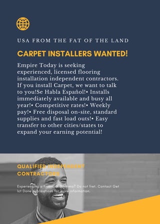 CARPET INSTALLERS WANTED!
U S A F R O M T H E F A T O F T H E L A N D
Empire Today is seeking
experienced, licensed flooring
installation independent contractors.
If you install Carpet, we want to talk
to you!Se Habla Español!• Installs
immediately available and busy all
year!• Competitive rates!• Weekly
pay!• Free disposal on-site, standard
supplies and fast load outs!• Easy
transfer to other cities/states to
expand your earning potential!
QUALIFIED INDEPENDENT
CONTRACTORS
Experiencing a financial dilemma? Do not fret. Contact Get
Ict Done publications for more information.
 