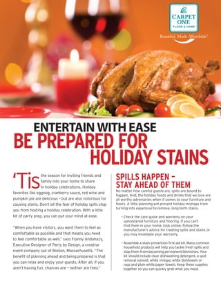 ENTERTAIN WITH EASE
BE PREPARED FOR
         HOLIDAY STAINS
‘Tis                                                        SPILLS HAPPEN –
                 the season for inviting friends and
                 family into your home to share
                 in holiday celebrations. Holiday           STAY AHEAD OF THEM
                                                            No matter how careful guests are, spills are bound to
favorites like eggnog, cranberry sauce, red wine and
                                                            happen. And, the holiday foods and drinks that we love are
pumpkin pie are delicious – but are also notorious for      all worthy adversaries when it comes to your furniture and
causing stains. Don’t let the fear of holiday spills stop   ﬂoors. A little planning will prevent holiday mishaps from
                                                            turning into expensive-to-remove, long-term stains.
you from hosting a holiday celebration. With a little
bit of party prep, you can put your mind at ease.              • Check the care guide and warranty on your
                                                                 upholstered furniture and ﬂooring. If you can’t
                                                                 ﬁnd them in your home, look online. Follow the
“When you have visitors, you want them to feel as
                                                                 manufacturer’s advice for treating spills and stains or
comfortable as possible and that means you need                  you may invalidate your warranty.
to feel comfortable as well,” says Franny Andahazy,
                                                               • Assemble a stain-prevention ﬁrst aid kit. Many common
Executive Designer of Party by Design, a creative
                                                                 household products will help you tackle fresh spills and
event company out of Boston, Massachusetts. “The                 stop them from becoming permanent blemishes. Your
beneﬁt of planning ahead and being prepared is that              kit should include clear dishwashing detergent, a spot
                                                                 removal solvent, white vinegar, white dishtowels or
you can relax and enjoy your guests. After all, if you
                                                                 rags and plain white paper towels. Keep these supplies
aren’t having fun, chances are – neither are they.”              together so you can quickly grab what you need.
 