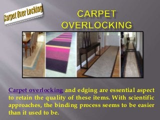 Carpet overlocking and edging are essential aspect
to retain the quality of these items. With scientific
approaches, the binding process seems to be easier
than it used to be.
 