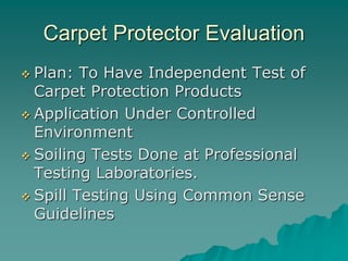 Carpet Protector Evaluation
 Plan: To Have Independent Test of
Carpet Protection Products
 Application Under Controlled
Environment
 Soiling Tests Done at Professional
Testing Laboratories.
 Spill Testing Using Common Sense
Guidelines
 