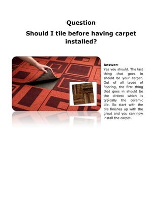 Question
Should I tile before having carpet
installed?
Answer:
Yes you should. The last
thing that goes in
should be your carpet.
Out of all types of
flooring, the first thing
that goes in should be
the dirtiest which is
typically the ceramic
tile. So start with the
tile finishes up with the
grout and you can now
install the carpet.
 