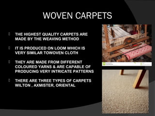 WOVEN CARPETS
 THE HIGHEST QUALITY CARPETS ARE
MADE BY THE WEAVING METHOD
 IT IS PRODUCED ON LOOM WHICH IS
VERY SIMILAR TOWOVEN CLOTH
 THEY ARE MADE FROM DIFFERENT
COLOURED YARNS & ARE CAPABLE OF
PRODUCING VERY INTRICATE PATTERNS
 THERE ARE THREE TYPES OF CARPETS
WILTON , AXMISTER, ORIENTAL
 