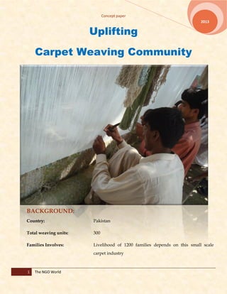 Concept paper
1 The NGO World
2013
Uplifting
Carpet Weaving Community
BACKGROUND:
Country: Pakistan
Total weaving units: 300
Families Involves: Livelihood of 1200 families depends on this small scale
carpet industry
 