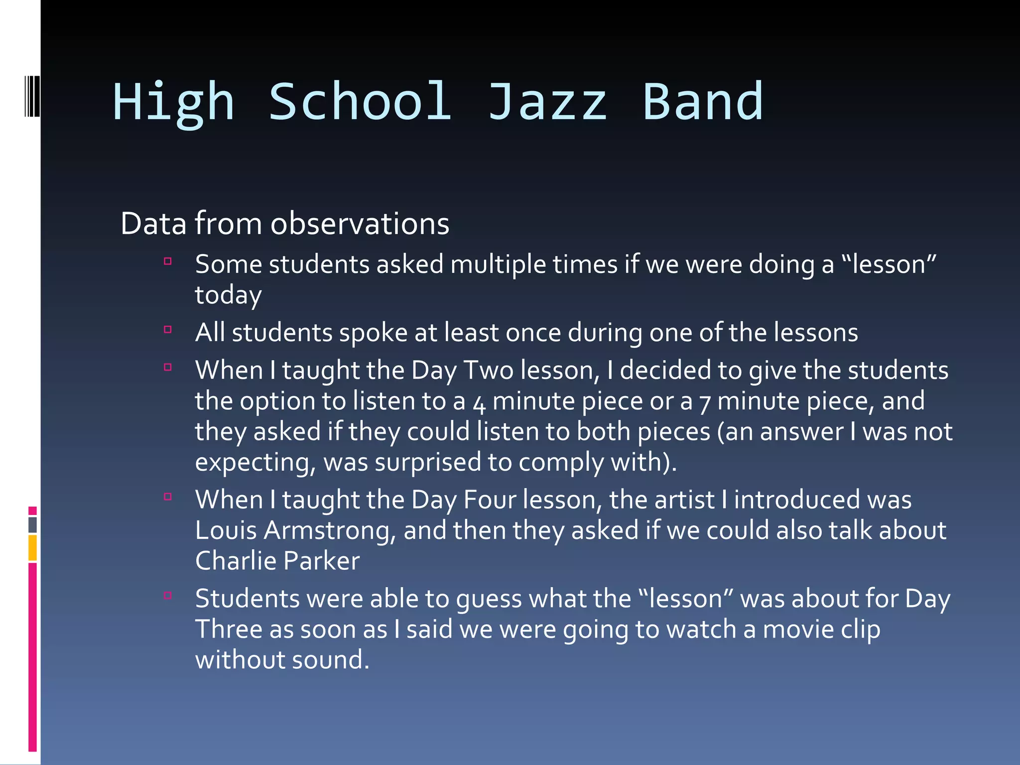 High School Jazz Band Data from observations Some students asked multiple times if we were doing a “lesson” today All students spoke at least once during one of the lessons When I taught the Day Two lesson, I decided to give the students the option to listen to a 4 minute piece or a 7 minute piece, and they asked if they could listen to both pieces (an answer I was not expecting, was surprised to comply with). When I taught the Day Four lesson, the artist I introduced was Louis Armstrong, and then they asked if we could also talk about Charlie Parker Students were able to guess what the “lesson” was about for Day Three as soon as I said we were going to watch a movie clip without sound. 