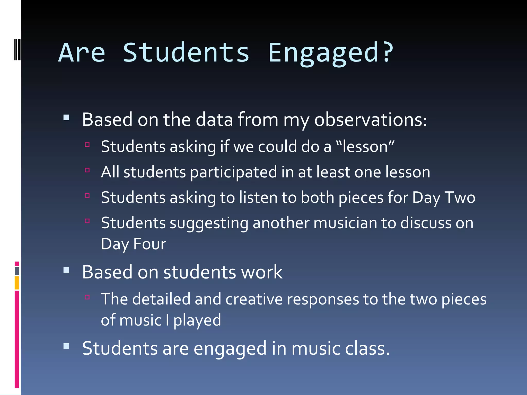 Are Students Engaged? Based on the data from my observations: Students asking if we could do a “lesson” All students participated in at least one lesson Students asking to listen to both pieces for Day Two Students suggesting another musician to discuss on Day Four Based on students work The detailed and creative responses to the two pieces of music I played Students are engaged in music class. 