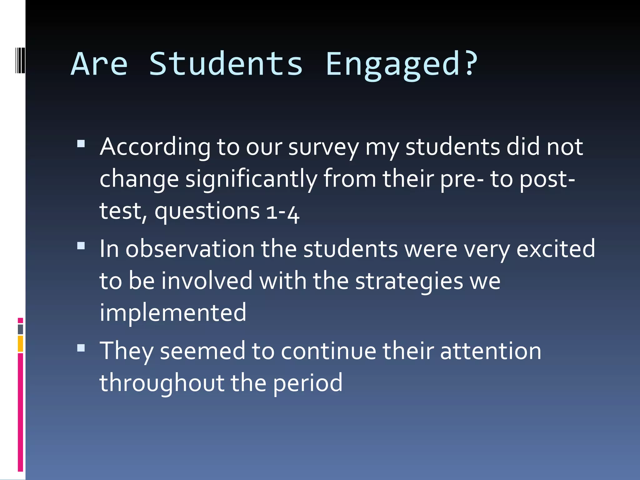 Are Students Engaged? According to our survey my students did not change significantly from their pre- to post-test, questions 1-4 In observation the students were very excited to be involved with the strategies we implemented  They seemed to continue their attention throughout the period 