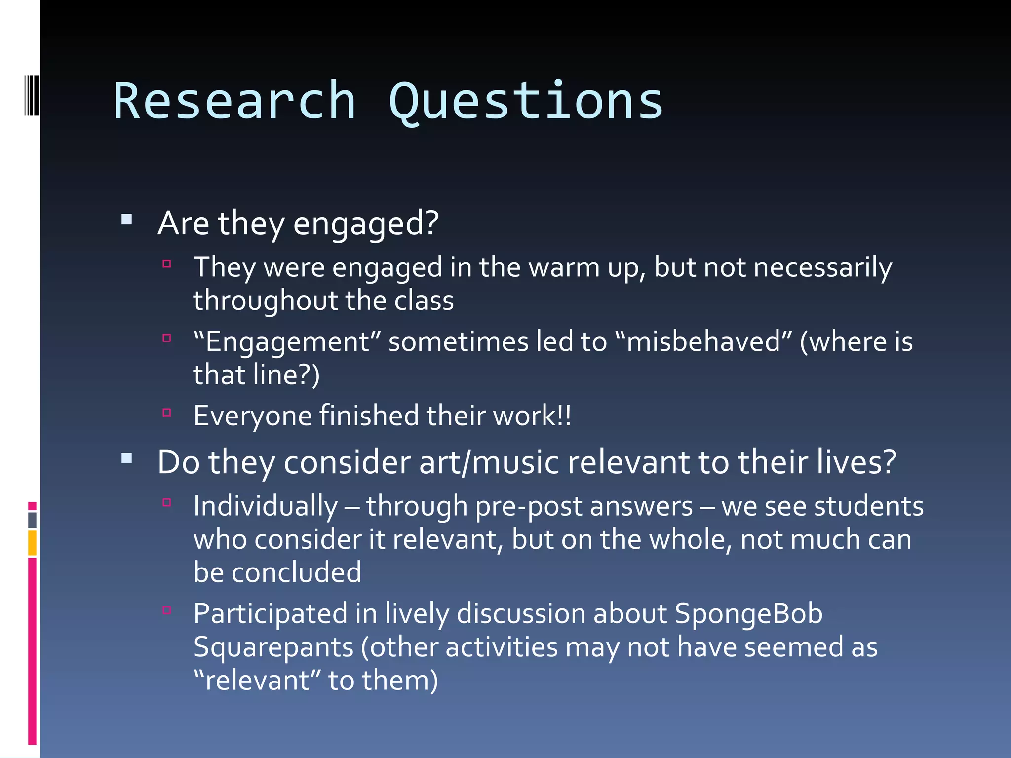 Research Questions Are they engaged? They were engaged in the warm up, but not necessarily throughout the class “ Engagement” sometimes led to “misbehaved” (where is that line?) Everyone finished their work!! Do they consider art/music relevant to their lives? Individually – through pre-post answers – we see students who consider it relevant, but on the whole, not much can be concluded Participated in lively discussion about SpongeBob Squarepants (other activities may not have seemed as “relevant” to them) 