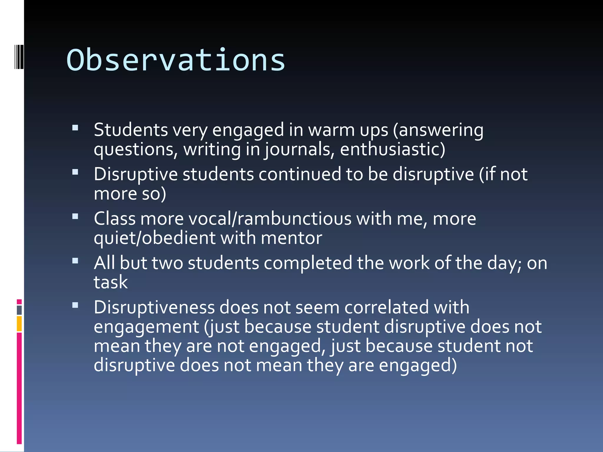 Observations Students very engaged in warm ups (answering questions, writing in journals, enthusiastic) Disruptive students continued to be disruptive (if not more so) Class more vocal/rambunctious with me, more quiet/obedient with mentor All but two students completed the work of the day; on task Disruptiveness does not seem correlated with engagement (just because student disruptive does not mean they are not engaged, just because student not disruptive does not mean they are engaged) 
