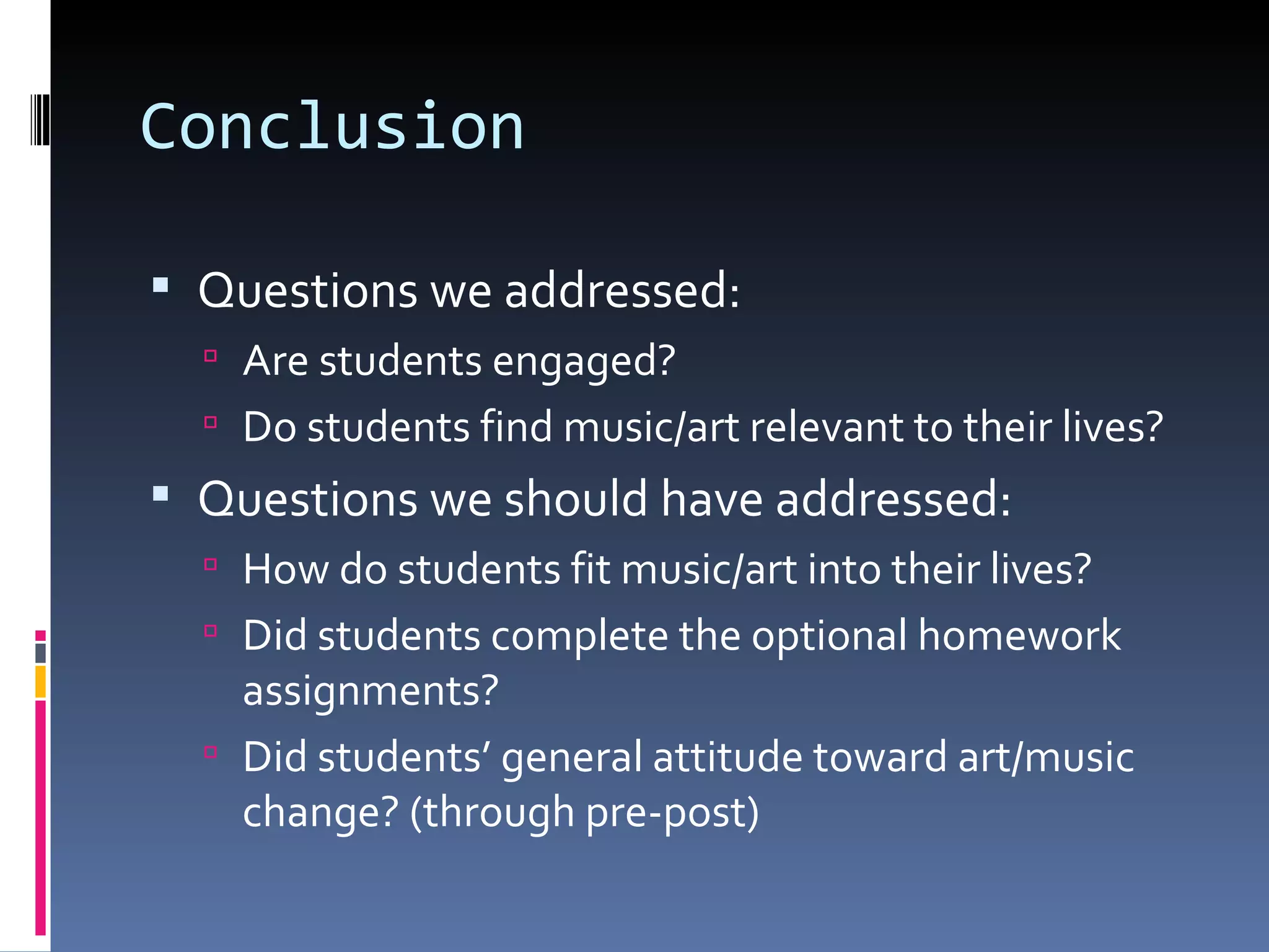 Conclusion Questions we addressed: Are students engaged? Do students find music/art relevant to their lives? Questions we should have addressed: How do students fit music/art into their lives? Did students complete the optional homework assignments? Did students’ general attitude toward art/music change? (through pre-post) 