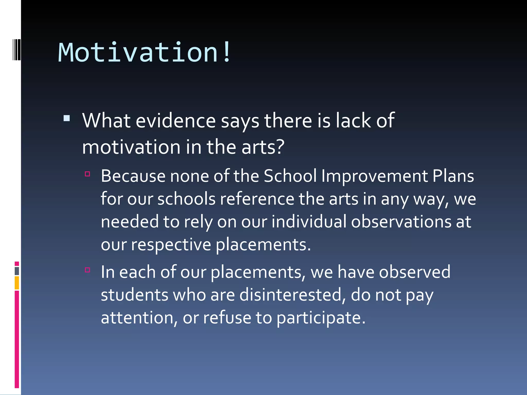 Motivation! What evidence says there is lack of motivation in the arts? Because none of the School Improvement Plans for our schools reference the arts in any way, we needed to rely on our individual observations at our respective placements. In each of our placements, we have observed students who are disinterested, do not pay attention, or refuse to participate. 