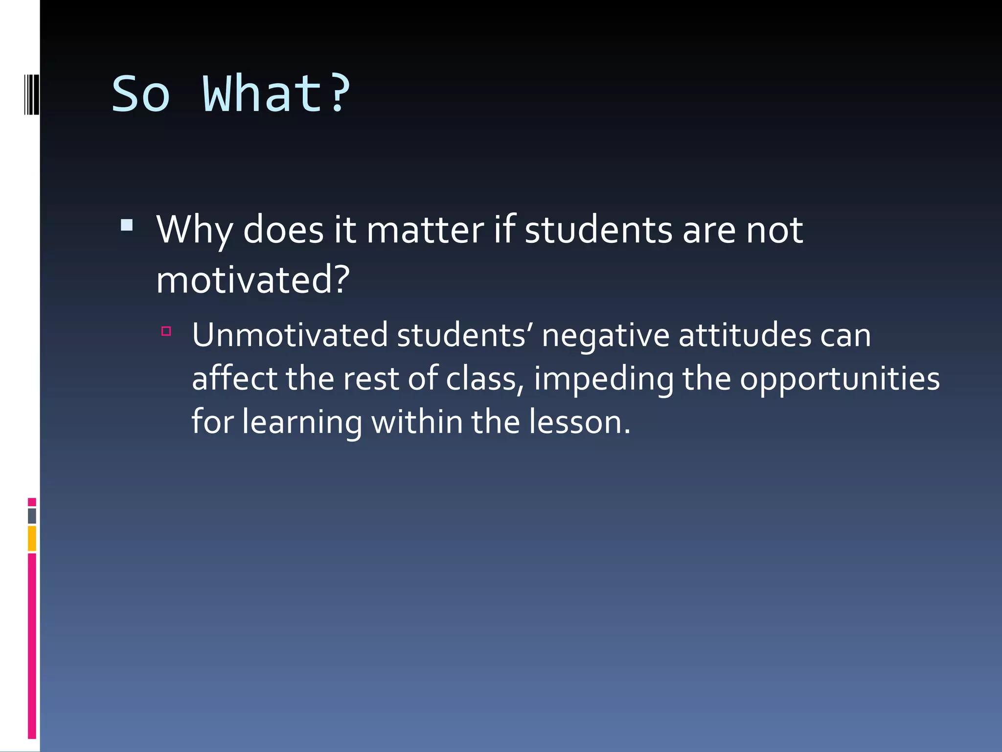 So What? Why does it matter if students are not motivated? Unmotivated students’ negative attitudes can affect the rest of class, impeding the opportunities for learning within the lesson. 