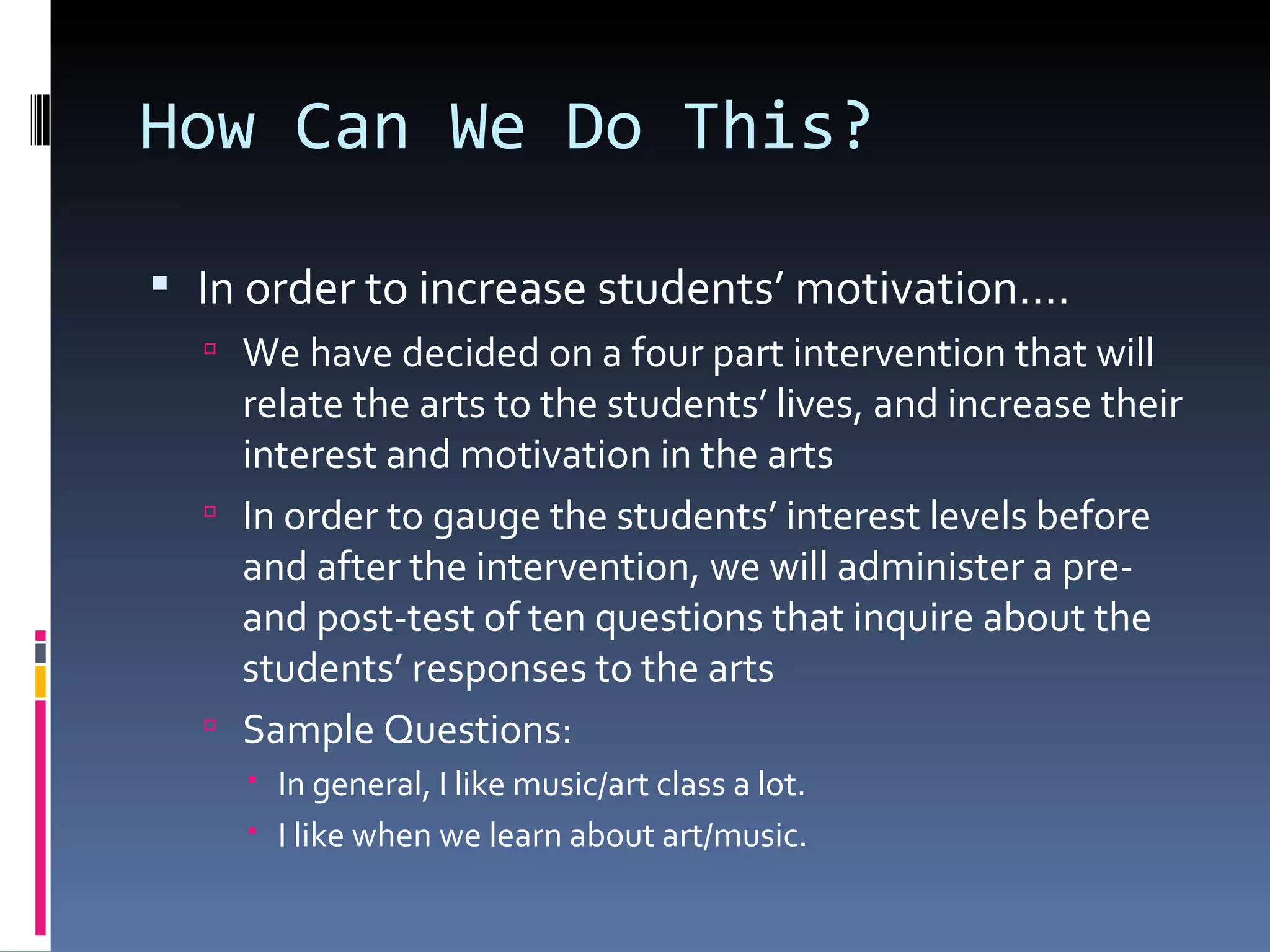 How Can We Do This? In order to increase students’ motivation…. We have decided on a four part intervention that will relate the arts to the students’ lives, and increase their interest and motivation in the arts In order to gauge the students’ interest levels before and after the intervention, we will administer a pre- and post-test of ten questions that inquire about the students’ responses to the arts Sample Questions: In general, I like music/art class a lot. I like when we learn about art/music. 
