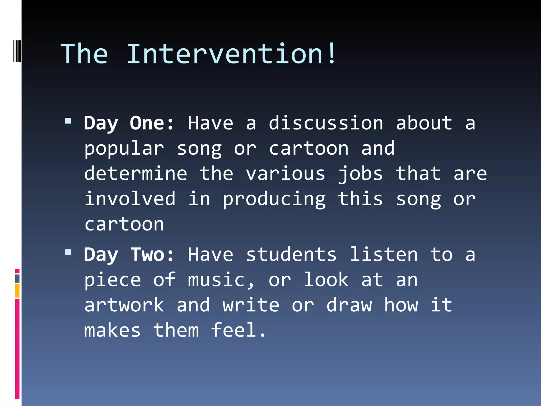 The Intervention! Day One:  Have a discussion about a popular song or cartoon and  determine the various jobs that are involved in producing this song or cartoon Day Two:  Have students listen to a piece of music, or look at an artwork and write or draw how it makes them feel. 