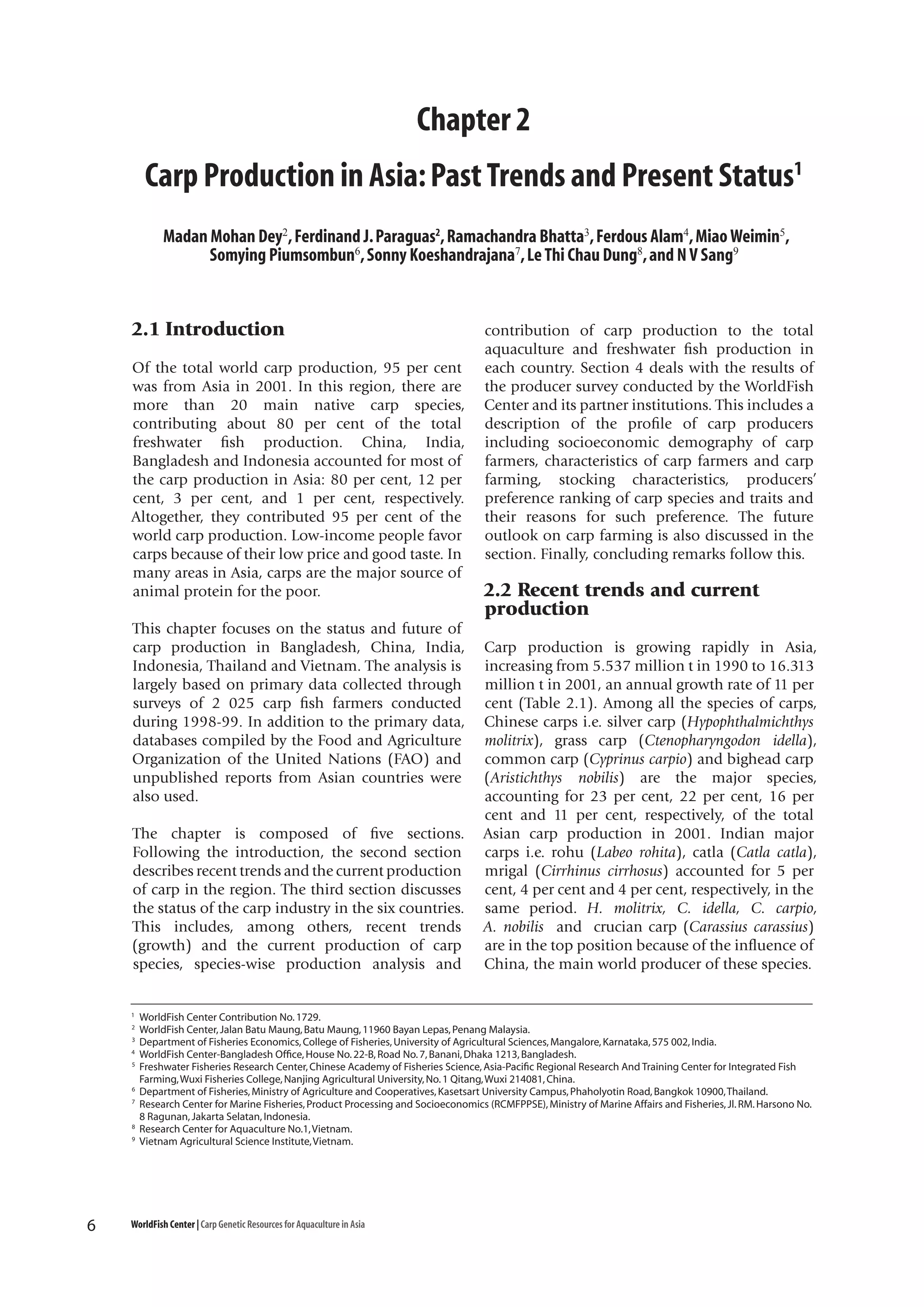 Chapter 2
Carp Production in Asia: Past Trends and Present Status1
Madan Mohan Dey2, Ferdinand J. Paraguas2, Ramachandra Bhatta3, Ferdous Alam4, Miao Weimin5,
Somying Piumsombun6, Sonny Koeshandrajana7, Le Thi Chau Dung8, and N V Sang9

2.1 Introduction
Of the total world carp production, 95 per cent
was from Asia in 2001. In this region, there are
more than 20 main native carp species,
contributing about 80 per cent of the total
freshwater fish production. China, India,
Bangladesh and Indonesia accounted for most of
the carp production in Asia: 80 per cent, 12 per
cent, 3 per cent, and 1 per cent, respectively.
Altogether, they contributed 95 per cent of the
world carp production. Low-income people favor
carps because of their low price and good taste. In
many areas in Asia, carps are the major source of
animal protein for the poor.
This chapter focuses on the status and future of
carp production in Bangladesh, China, India,
Indonesia, Thailand and Vietnam. The analysis is
largely based on primary data collected through
surveys of 2 025 carp fish farmers conducted
during 1998-99. In addition to the primary data,
databases compiled by the Food and Agriculture
Organization of the United Nations (FAO) and
unpublished reports from Asian countries were
also used.
The chapter is composed of five sections.
Following the introduction, the second section
describes recent trends and the current production
of carp in the region. The third section discusses
the status of the carp industry in the six countries.
This includes, among others, recent trends
(growth) and the current production of carp
species, species-wise production analysis and

1
2
3
4
5

6
7

8
9

6

contribution of carp production to the total
aquaculture and freshwater fish production in
each country. Section 4 deals with the results of
the producer survey conducted by the WorldFish
Center and its partner institutions. This includes a
description of the profile of carp producers
including socioeconomic demography of carp
farmers, characteristics of carp farmers and carp
farming, stocking characteristics, producers’
preference ranking of carp species and traits and
their reasons for such preference. The future
outlook on carp farming is also discussed in the
section. Finally, concluding remarks follow this.

2.2 Recent trends and current
production
Carp production is growing rapidly in Asia,
increasing from 5.537 million t in 1990 to 16.313
million t in 2001, an annual growth rate of 11 per
cent (Table 2.1). Among all the species of carps,
Chinese carps i.e. silver carp (Hypophthalmichthys
molitrix), grass carp (Ctenopharyngodon idella),
common carp (Cyprinus carpio) and bighead carp
(Aristichthys nobilis) are the major species,
accounting for 23 per cent, 22 per cent, 16 per
cent and 11 per cent, respectively, of the total
Asian carp production in 2001. Indian major
carps i.e. rohu (Labeo rohita), catla (Catla catla),
mrigal (Cirrhinus cirrhosus) accounted for 5 per
cent, 4 per cent and 4 per cent, respectively, in the
same period. H. molitrix, C. idella, C. carpio,
A. nobilis and crucian carp (Carassius carassius)
are in the top position because of the influence of
China, the main world producer of these species.

WorldFish Center Contribution No. 1729.
WorldFish Center, Jalan Batu Maung, Batu Maung, 11960 Bayan Lepas, Penang Malaysia.
Department of Fisheries Economics, College of Fisheries, University of Agricultural Sciences, Mangalore, Karnataka, 575 002, India.
WorldFish Center-Bangladesh Office, House No. 22-B, Road No. 7, Banani, Dhaka 1213, Bangladesh.
Freshwater Fisheries Research Center, Chinese Academy of Fisheries Science, Asia-Pacific Regional Research And Training Center for Integrated Fish
Farming, Wuxi Fisheries College, Nanjing Agricultural University, No. 1 Qitang, Wuxi 214081, China.
Department of Fisheries, Ministry of Agriculture and Cooperatives, Kasetsart University Campus, Phaholyotin Road, Bangkok 10900, Thailand.
Research Center for Marine Fisheries, Product Processing and Socioeconomics (RCMFPPSE), Ministry of Marine Affairs and Fisheries, Jl. RM. Harsono No.
8 Ragunan, Jakarta Selatan, Indonesia.
Research Center for Aquaculture No.1, Vietnam.
Vietnam Agricultural Science Institute, Vietnam.

WorldFish Center | Carp Genetic Resources for Aquaculture in Asia

 