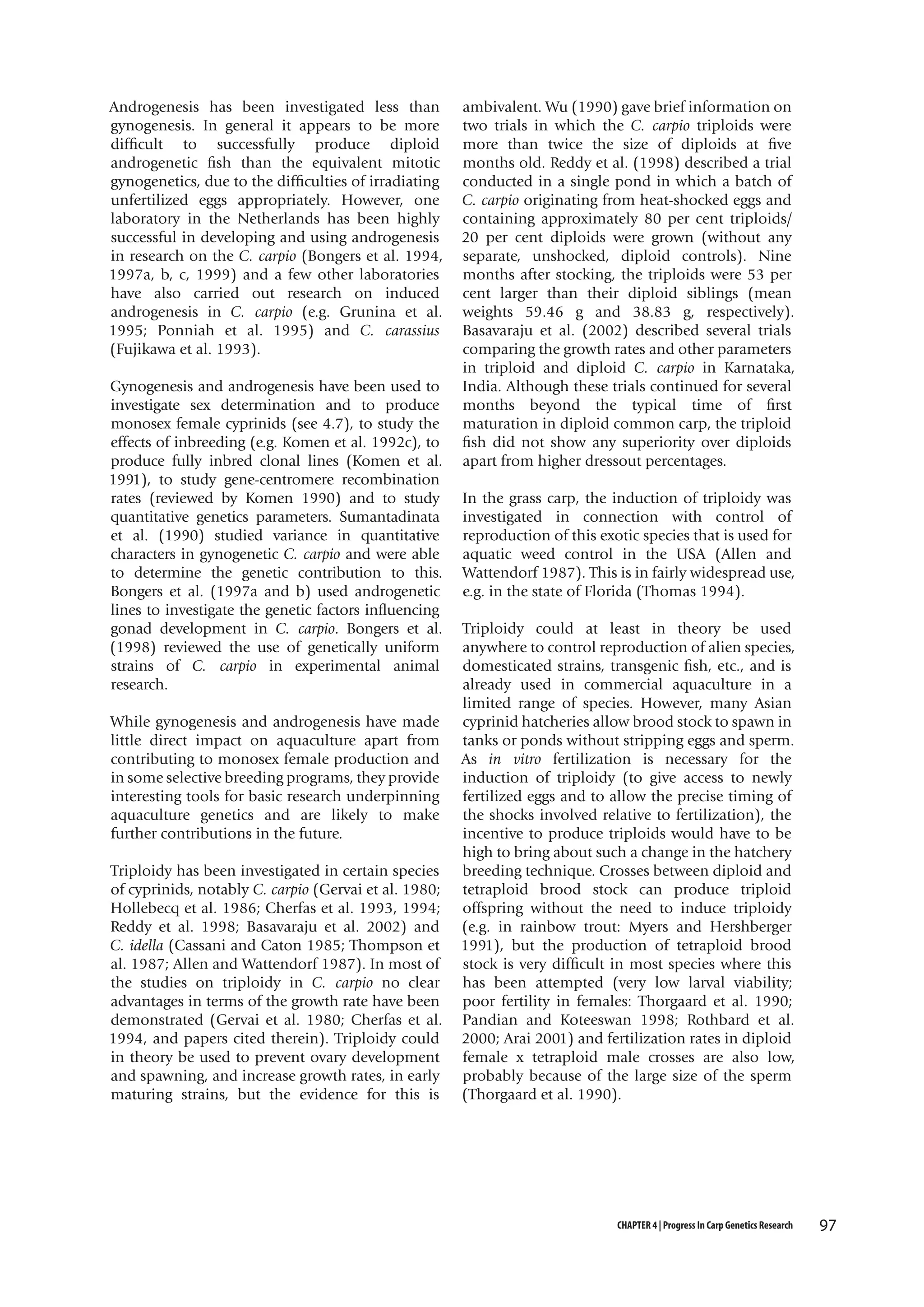 Androgenesis has been investigated less than
gynogenesis. In general it appears to be more
difficult to successfully produce diploid
androgenetic fish than the equivalent mitotic
gynogenetics, due to the difficulties of irradiating
unfertilized eggs appropriately. However, one
laboratory in the Netherlands has been highly
successful in developing and using androgenesis
in research on the C. carpio (Bongers et al. 1994,
1997a, b, c, 1999) and a few other laboratories
have also carried out research on induced
androgenesis in C. carpio (e.g. Grunina et al.
1995; Ponniah et al. 1995) and C. carassius
(Fujikawa et al. 1993).
Gynogenesis and androgenesis have been used to
investigate sex determination and to produce
monosex female cyprinids (see 4.7), to study the
effects of inbreeding (e.g. Komen et al. 1992c), to
produce fully inbred clonal lines (Komen et al.
1991), to study gene-centromere recombination
rates (reviewed by Komen 1990) and to study
quantitative genetics parameters. Sumantadinata
et al. (1990) studied variance in quantitative
characters in gynogenetic C. carpio and were able
to determine the genetic contribution to this.
Bongers et al. (1997a and b) used androgenetic
lines to investigate the genetic factors influencing
gonad development in C. carpio. Bongers et al.
(1998) reviewed the use of genetically uniform
strains of C. carpio in experimental animal
research.
While gynogenesis and androgenesis have made
little direct impact on aquaculture apart from
contributing to monosex female production and
in some selective breeding programs, they provide
interesting tools for basic research underpinning
aquaculture genetics and are likely to make
further contributions in the future.
Triploidy has been investigated in certain species
of cyprinids, notably C. carpio (Gervai et al. 1980;
Hollebecq et al. 1986; Cherfas et al. 1993, 1994;
Reddy et al. 1998; Basavaraju et al. 2002) and
C. idella (Cassani and Caton 1985; Thompson et
al. 1987; Allen and Wattendorf 1987). In most of
the studies on triploidy in C. carpio no clear
advantages in terms of the growth rate have been
demonstrated (Gervai et al. 1980; Cherfas et al.
1994, and papers cited therein). Triploidy could
in theory be used to prevent ovary development
and spawning, and increase growth rates, in early
maturing strains, but the evidence for this is

ambivalent. Wu (1990) gave brief information on
two trials in which the C. carpio triploids were
more than twice the size of diploids at five
months old. Reddy et al. (1998) described a trial
conducted in a single pond in which a batch of
C. carpio originating from heat-shocked eggs and
containing approximately 80 per cent triploids/
20 per cent diploids were grown (without any
separate, unshocked, diploid controls). Nine
months after stocking, the triploids were 53 per
cent larger than their diploid siblings (mean
weights 59.46 g and 38.83 g, respectively).
Basavaraju et al. (2002) described several trials
comparing the growth rates and other parameters
in triploid and diploid C. carpio in Karnataka,
India. Although these trials continued for several
months beyond the typical time of first
maturation in diploid common carp, the triploid
fish did not show any superiority over diploids
apart from higher dressout percentages.
In the grass carp, the induction of triploidy was
investigated in connection with control of
reproduction of this exotic species that is used for
aquatic weed control in the USA (Allen and
Wattendorf 1987). This is in fairly widespread use,
e.g. in the state of Florida (Thomas 1994).
Triploidy could at least in theory be used
anywhere to control reproduction of alien species,
domesticated strains, transgenic fish, etc., and is
already used in commercial aquaculture in a
limited range of species. However, many Asian
cyprinid hatcheries allow brood stock to spawn in
tanks or ponds without stripping eggs and sperm.
As in vitro fertilization is necessary for the
induction of triploidy (to give access to newly
fertilized eggs and to allow the precise timing of
the shocks involved relative to fertilization), the
incentive to produce triploids would have to be
high to bring about such a change in the hatchery
breeding technique. Crosses between diploid and
tetraploid brood stock can produce triploid
offspring without the need to induce triploidy
(e.g. in rainbow trout: Myers and Hershberger
1991), but the production of tetraploid brood
stock is very difficult in most species where this
has been attempted (very low larval viability;
poor fertility in females: Thorgaard et al. 1990;
Pandian and Koteeswan 1998; Rothbard et al.
2000; Arai 2001) and fertilization rates in diploid
female x tetraploid male crosses are also low,
probably because of the large size of the sperm
(Thorgaard et al. 1990).

CHAPTER 4 | Progress In Carp Genetics Research

97

 