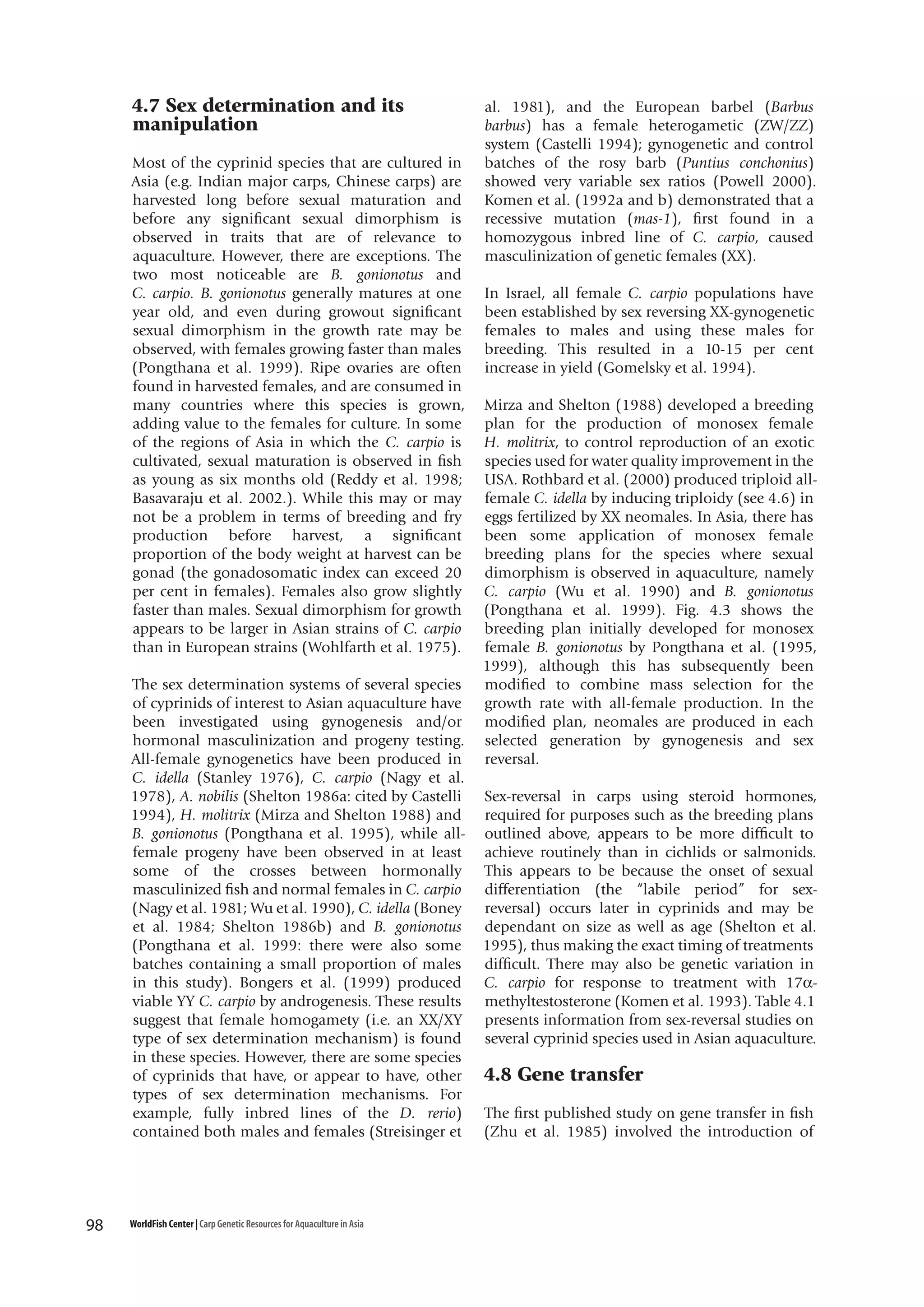 4.7 Sex determination and its
manipulation
Most of the cyprinid species that are cultured in
Asia (e.g. Indian major carps, Chinese carps) are
harvested long before sexual maturation and
before any significant sexual dimorphism is
observed in traits that are of relevance to
aquaculture. However, there are exceptions. The
two most noticeable are B. gonionotus and
C. carpio. B. gonionotus generally matures at one
year old, and even during growout significant
sexual dimorphism in the growth rate may be
observed, with females growing faster than males
(Pongthana et al. 1999). Ripe ovaries are often
found in harvested females, and are consumed in
many countries where this species is grown,
adding value to the females for culture. In some
of the regions of Asia in which the C. carpio is
cultivated, sexual maturation is observed in fish
as young as six months old (Reddy et al. 1998;
Basavaraju et al. 2002.). While this may or may
not be a problem in terms of breeding and fry
production before harvest, a significant
proportion of the body weight at harvest can be
gonad (the gonadosomatic index can exceed 20
per cent in females). Females also grow slightly
faster than males. Sexual dimorphism for growth
appears to be larger in Asian strains of C. carpio
than in European strains (Wohlfarth et al. 1975).
The sex determination systems of several species
of cyprinids of interest to Asian aquaculture have
been investigated using gynogenesis and/or
hormonal masculinization and progeny testing.
All-female gynogenetics have been produced in
C. idella (Stanley 1976), C. carpio (Nagy et al.
1978), A. nobilis (Shelton 1986a: cited by Castelli
1994), H. molitrix (Mirza and Shelton 1988) and
B. gonionotus (Pongthana et al. 1995), while allfemale progeny have been observed in at least
some of the crosses between hormonally
masculinized fish and normal females in C. carpio
(Nagy et al. 1981; Wu et al. 1990), C. idella (Boney
et al. 1984; Shelton 1986b) and B. gonionotus
(Pongthana et al. 1999: there were also some
batches containing a small proportion of males
in this study). Bongers et al. (1999) produced
viable YY C. carpio by androgenesis. These results
suggest that female homogamety (i.e. an XX/XY
type of sex determination mechanism) is found
in these species. However, there are some species
of cyprinids that have, or appear to have, other
types of sex determination mechanisms. For
example, fully inbred lines of the D. rerio)
contained both males and females (Streisinger et

98

WorldFish Center | Carp Genetic Resources for Aquaculture in Asia

al. 1981), and the European barbel (Barbus
barbus) has a female heterogametic (ZW/ZZ)
system (Castelli 1994); gynogenetic and control
batches of the rosy barb (Puntius conchonius)
showed very variable sex ratios (Powell 2000).
Komen et al. (1992a and b) demonstrated that a
recessive mutation (mas-1), first found in a
homozygous inbred line of C. carpio, caused
masculinization of genetic females (XX).
In Israel, all female C. carpio populations have
been established by sex reversing XX-gynogenetic
females to males and using these males for
breeding. This resulted in a 10-15 per cent
increase in yield (Gomelsky et al. 1994).
Mirza and Shelton (1988) developed a breeding
plan for the production of monosex female
H. molitrix, to control reproduction of an exotic
species used for water quality improvement in the
USA. Rothbard et al. (2000) produced triploid allfemale C. idella by inducing triploidy (see 4.6) in
eggs fertilized by XX neomales. In Asia, there has
been some application of monosex female
breeding plans for the species where sexual
dimorphism is observed in aquaculture, namely
C. carpio (Wu et al. 1990) and B. gonionotus
(Pongthana et al. 1999). Fig. 4.3 shows the
breeding plan initially developed for monosex
female B. gonionotus by Pongthana et al. (1995,
1999), although this has subsequently been
modified to combine mass selection for the
growth rate with all-female production. In the
modified plan, neomales are produced in each
selected generation by gynogenesis and sex
reversal.
Sex-reversal in carps using steroid hormones,
required for purposes such as the breeding plans
outlined above, appears to be more difficult to
achieve routinely than in cichlids or salmonids.
This appears to be because the onset of sexual
differentiation (the “labile period” for sexreversal) occurs later in cyprinids and may be
dependant on size as well as age (Shelton et al.
1995), thus making the exact timing of treatments
difficult. There may also be genetic variation in
C. carpio for response to treatment with 17αmethyltestosterone (Komen et al. 1993). Table 4.1
presents information from sex-reversal studies on
several cyprinid species used in Asian aquaculture.

4.8 Gene transfer
The first published study on gene transfer in fish
(Zhu et al. 1985) involved the introduction of

 