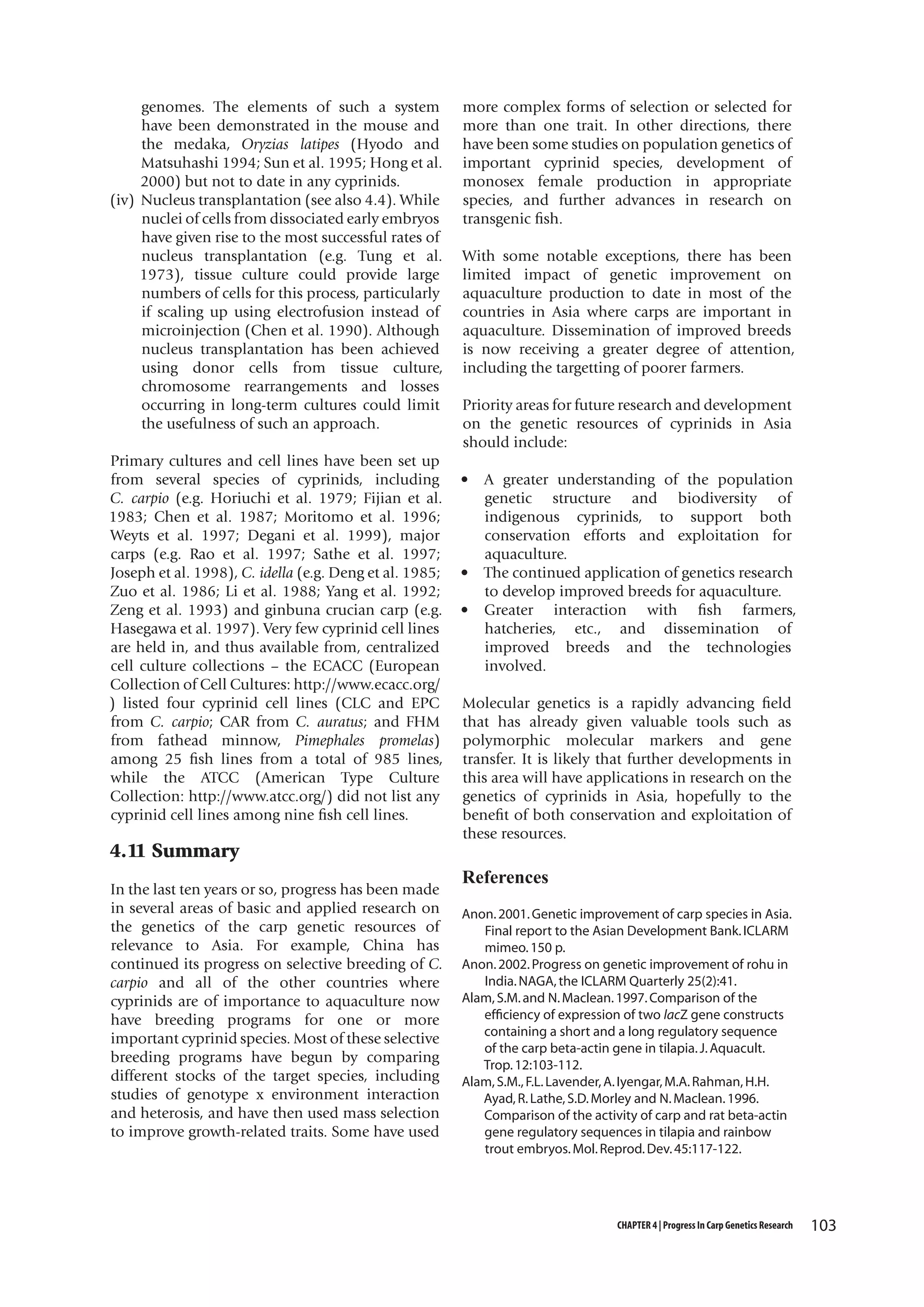 genomes. The elements of such a system
have been demonstrated in the mouse and
the medaka, Oryzias latipes (Hyodo and
Matsuhashi 1994; Sun et al. 1995; Hong et al.
2000) but not to date in any cyprinids.
(iv) Nucleus transplantation (see also 4.4). While
nuclei of cells from dissociated early embryos
have given rise to the most successful rates of
nucleus transplantation (e.g. Tung et al.
1973), tissue culture could provide large
numbers of cells for this process, particularly
if scaling up using electrofusion instead of
microinjection (Chen et al. 1990). Although
nucleus transplantation has been achieved
using donor cells from tissue culture,
chromosome rearrangements and losses
occurring in long-term cultures could limit
the usefulness of such an approach.
Primary cultures and cell lines have been set up
from several species of cyprinids, including
C. carpio (e.g. Horiuchi et al. 1979; Fijian et al.
1983; Chen et al. 1987; Moritomo et al. 1996;
Weyts et al. 1997; Degani et al. 1999), major
carps (e.g. Rao et al. 1997; Sathe et al. 1997;
Joseph et al. 1998), C. idella (e.g. Deng et al. 1985;
Zuo et al. 1986; Li et al. 1988; Yang et al. 1992;
Zeng et al. 1993) and ginbuna crucian carp (e.g.
Hasegawa et al. 1997). Very few cyprinid cell lines
are held in, and thus available from, centralized
cell culture collections – the ECACC (European
Collection of Cell Cultures: http://www.ecacc.org/
) listed four cyprinid cell lines (CLC and EPC
from C. carpio; CAR from C. auratus; and FHM
from fathead minnow, Pimephales promelas)
among 25 fish lines from a total of 985 lines,
while the ATCC (American Type Culture
Collection: http://www.atcc.org/) did not list any
cyprinid cell lines among nine fish cell lines.

4.11 Summary
In the last ten years or so, progress has been made
in several areas of basic and applied research on
the genetics of the carp genetic resources of
relevance to Asia. For example, China has
continued its progress on selective breeding of C.
carpio and all of the other countries where
cyprinids are of importance to aquaculture now
have breeding programs for one or more
important cyprinid species. Most of these selective
breeding programs have begun by comparing
different stocks of the target species, including
studies of genotype x environment interaction
and heterosis, and have then used mass selection
to improve growth-related traits. Some have used

more complex forms of selection or selected for
more than one trait. In other directions, there
have been some studies on population genetics of
important cyprinid species, development of
monosex female production in appropriate
species, and further advances in research on
transgenic fish.
With some notable exceptions, there has been
limited impact of genetic improvement on
aquaculture production to date in most of the
countries in Asia where carps are important in
aquaculture. Dissemination of improved breeds
is now receiving a greater degree of attention,
including the targetting of poorer farmers.
Priority areas for future research and development
on the genetic resources of cyprinids in Asia
should include:
•

•
•

A greater understanding of the population
genetic structure and biodiversity of
indigenous cyprinids, to support both
conservation efforts and exploitation for
aquaculture.
The continued application of genetics research
to develop improved breeds for aquaculture.
Greater interaction with fish farmers,
hatcheries, etc., and dissemination of
improved breeds and the technologies
involved.

Molecular genetics is a rapidly advancing field
that has already given valuable tools such as
polymorphic molecular markers and gene
transfer. It is likely that further developments in
this area will have applications in research on the
genetics of cyprinids in Asia, hopefully to the
benefit of both conservation and exploitation of
these resources.

References
Anon. 2001. Genetic improvement of carp species in Asia.
Final report to the Asian Development Bank. ICLARM
mimeo. 150 p.
Anon. 2002. Progress on genetic improvement of rohu in
India. NAGA, the ICLARM Quarterly 25(2):41.
Alam, S.M. and N. Maclean. 1997. Comparison of the
efficiency of expression of two lacZ gene constructs
containing a short and a long regulatory sequence
of the carp beta-actin gene in tilapia. J. Aquacult.
Trop. 12:103-112.
Alam, S.M., F.L. Lavender, A. Iyengar, M.A. Rahman, H.H.
Ayad, R. Lathe, S.D. Morley and N. Maclean. 1996.
Comparison of the activity of carp and rat beta-actin
gene regulatory sequences in tilapia and rainbow
trout embryos. Mol. Reprod. Dev. 45:117-122.

CHAPTER 4 | Progress In Carp Genetics Research

103

 