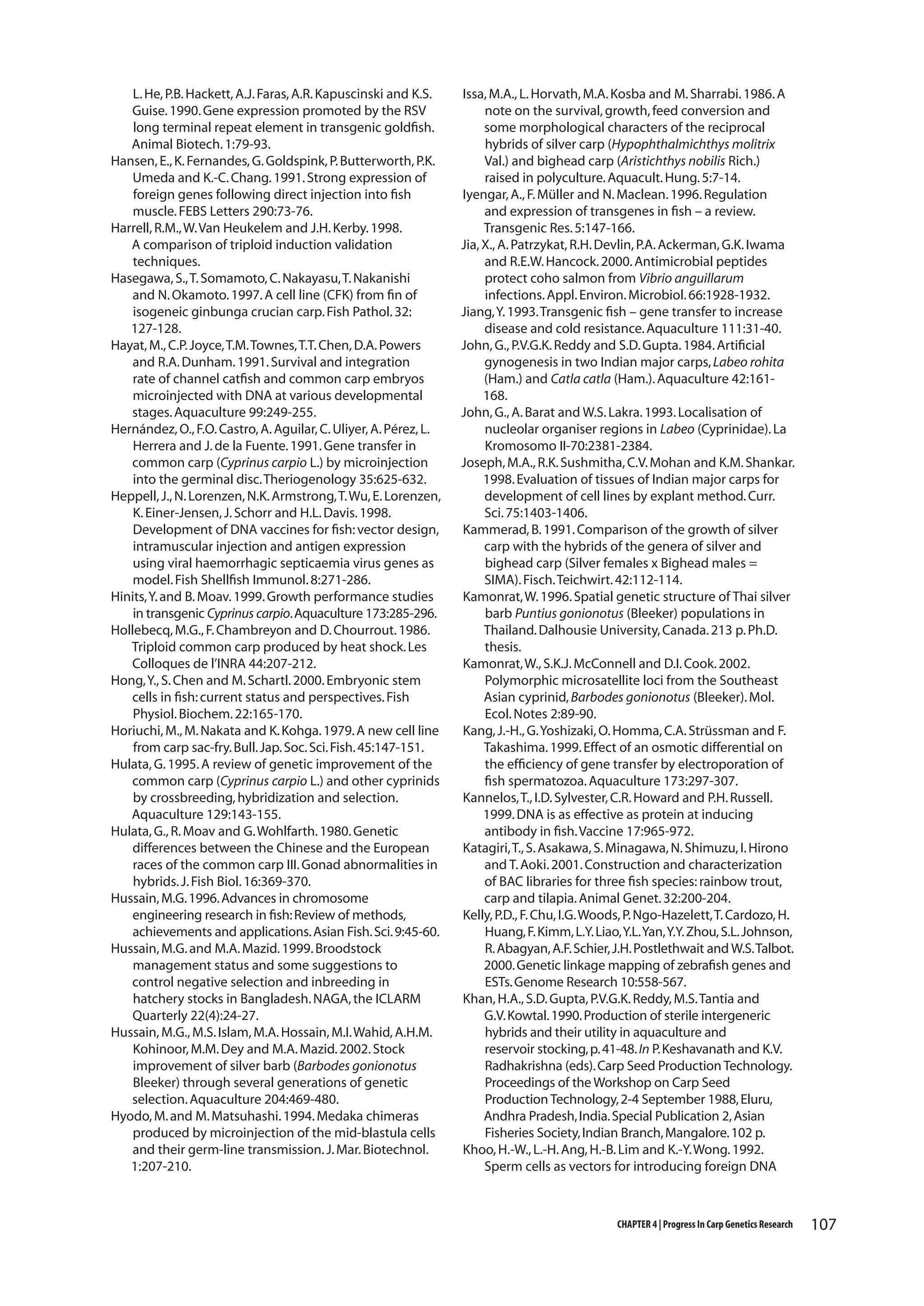 L. He, P.B. Hackett, A.J. Faras, A.R. Kapuscinski and K.S.
Guise. 1990. Gene expression promoted by the RSV
long terminal repeat element in transgenic goldfish.
Animal Biotech. 1:79-93.
Hansen, E., K. Fernandes, G. Goldspink, P. Butterworth, P.K.
Umeda and K.-C. Chang. 1991. Strong expression of
foreign genes following direct injection into fish
muscle. FEBS Letters 290:73-76.
Harrell, R.M., W. Van Heukelem and J.H. Kerby. 1998.
A comparison of triploid induction validation
techniques.
Hasegawa, S., T. Somamoto, C. Nakayasu, T. Nakanishi
and N. Okamoto. 1997. A cell line (CFK) from fin of
isogeneic ginbunga crucian carp. Fish Pathol. 32:
127-128.
Hayat, M., C.P. Joyce, T.M. Townes, T.T. Chen, D.A. Powers
and R.A. Dunham. 1991. Survival and integration
rate of channel catfish and common carp embryos
microinjected with DNA at various developmental
stages. Aquaculture 99:249-255.
Hernández, O., F.O. Castro, A. Aguilar, C. Uliyer, A. Pérez, L.
Herrera and J. de la Fuente. 1991. Gene transfer in
common carp (Cyprinus carpio L.) by microinjection
into the germinal disc. Theriogenology 35:625-632.
Heppell, J., N. Lorenzen, N.K. Armstrong, T. Wu, E. Lorenzen,
K. Einer-Jensen, J. Schorr and H.L. Davis. 1998.
Development of DNA vaccines for fish: vector design,
intramuscular injection and antigen expression
using viral haemorrhagic septicaemia virus genes as
model. Fish Shellfish Immunol. 8:271-286.
Hinits, Y. and B. Moav. 1999. Growth performance studies
in transgenic Cyprinus carpio. Aquaculture 173:285-296.
Hollebecq, M.G., F. Chambreyon and D. Chourrout. 1986.
Triploid common carp produced by heat shock. Les
Colloques de l’INRA 44:207-212.
Hong, Y., S. Chen and M. Schartl. 2000. Embryonic stem
cells in fish: current status and perspectives. Fish
Physiol. Biochem. 22:165-170.
Horiuchi, M., M. Nakata and K. Kohga. 1979. A new cell line
from carp sac-fry. Bull. Jap. Soc. Sci. Fish. 45:147-151.
Hulata, G. 1995. A review of genetic improvement of the
common carp (Cyprinus carpio L.) and other cyprinids
by crossbreeding, hybridization and selection.
Aquaculture 129:143-155.
Hulata, G., R. Moav and G. Wohlfarth. 1980. Genetic
differences between the Chinese and the European
races of the common carp III. Gonad abnormalities in
hybrids. J. Fish Biol. 16:369-370.
Hussain, M.G. 1996. Advances in chromosome
engineering research in fish: Review of methods,
achievements and applications. Asian Fish. Sci. 9:45-60.
Hussain, M.G. and M.A. Mazid. 1999. Broodstock
management status and some suggestions to
control negative selection and inbreeding in
hatchery stocks in Bangladesh. NAGA, the ICLARM
Quarterly 22(4):24-27.
Hussain, M.G., M.S. Islam, M.A. Hossain, M.I. Wahid, A.H.M.
Kohinoor, M.M. Dey and M.A. Mazid. 2002. Stock
improvement of silver barb (Barbodes gonionotus
Bleeker) through several generations of genetic
selection. Aquaculture 204:469-480.
Hyodo, M. and M. Matsuhashi. 1994. Medaka chimeras
produced by microinjection of the mid-blastula cells
and their germ-line transmission. J. Mar. Biotechnol.
1:207-210.

Issa, M.A., L. Horvath, M.A. Kosba and M. Sharrabi. 1986. A
note on the survival, growth, feed conversion and
some morphological characters of the reciprocal
hybrids of silver carp (Hypophthalmichthys molitrix
Val.) and bighead carp (Aristichthys nobilis Rich.)
raised in polyculture. Aquacult. Hung. 5:7-14.
Iyengar, A., F. Müller and N. Maclean. 1996. Regulation
and expression of transgenes in fish – a review.
Transgenic Res. 5:147-166.
Jia, X., A. Patrzykat, R.H. Devlin, P.A. Ackerman, G.K. Iwama
and R.E.W. Hancock. 2000. Antimicrobial peptides
protect coho salmon from Vibrio anguillarum
infections. Appl. Environ. Microbiol. 66:1928-1932.
Jiang, Y. 1993. Transgenic fish – gene transfer to increase
disease and cold resistance. Aquaculture 111:31-40.
John, G., P.V.G.K. Reddy and S.D. Gupta. 1984. Artificial
gynogenesis in two Indian major carps, Labeo rohita
(Ham.) and Catla catla (Ham.). Aquaculture 42:161168.
John, G., A. Barat and W.S. Lakra. 1993. Localisation of
nucleolar organiser regions in Labeo (Cyprinidae). La
Kromosomo II-70:2381-2384.
Joseph, M.A., R.K. Sushmitha, C.V. Mohan and K.M. Shankar.
1998. Evaluation of tissues of Indian major carps for
development of cell lines by explant method. Curr.
Sci. 75:1403-1406.
Kammerad, B. 1991. Comparison of the growth of silver
carp with the hybrids of the genera of silver and
bighead carp (Silver females x Bighead males =
SIMA). Fisch. Teichwirt. 42:112-114.
Kamonrat, W. 1996. Spatial genetic structure of Thai silver
barb Puntius gonionotus (Bleeker) populations in
Thailand. Dalhousie University, Canada. 213 p. Ph.D.
thesis.
Kamonrat, W., S.K.J. McConnell and D.I. Cook. 2002.
Polymorphic microsatellite loci from the Southeast
Asian cyprinid, Barbodes gonionotus (Bleeker). Mol.
Ecol. Notes 2:89-90.
Kang, J.-H., G. Yoshizaki, O. Homma, C.A. Strüssman and F.
Takashima. 1999. Effect of an osmotic differential on
the efficiency of gene transfer by electroporation of
fish spermatozoa. Aquaculture 173:297-307.
Kannelos, T., I.D. Sylvester, C.R. Howard and P.H. Russell.
1999. DNA is as effective as protein at inducing
antibody in fish. Vaccine 17:965-972.
Katagiri, T., S. Asakawa, S. Minagawa, N. Shimuzu, I. Hirono
and T. Aoki. 2001. Construction and characterization
of BAC libraries for three fish species: rainbow trout,
carp and tilapia. Animal Genet. 32:200-204.
Kelly, P.D., F. Chu, I.G. Woods, P. Ngo-Hazelett, T. Cardozo, H.
Huang, F. Kimm, L.Y. Liao, Y.L. Yan, Y.Y. Zhou, S.L. Johnson,
R. Abagyan, A.F. Schier, J.H. Postlethwait and W.S. Talbot.
2000. Genetic linkage mapping of zebrafish genes and
ESTs. Genome Research 10:558-567.
Khan, H.A., S.D. Gupta, P.V.G.K. Reddy, M.S. Tantia and
G.V. Kowtal. 1990. Production of sterile intergeneric
hybrids and their utility in aquaculture and
reservoir stocking, p. 41-48. In P. Keshavanath and K.V.
Radhakrishna (eds). Carp Seed Production Technology.
Proceedings of the Workshop on Carp Seed
Production Technology, 2-4 September 1988, Eluru,
Andhra Pradesh, India. Special Publication 2, Asian
Fisheries Society, Indian Branch, Mangalore. 102 p.
Khoo, H.-W., L.-H. Ang, H.-B. Lim and K.-Y. Wong. 1992.
Sperm cells as vectors for introducing foreign DNA

CHAPTER 4 | Progress In Carp Genetics Research

107

 
