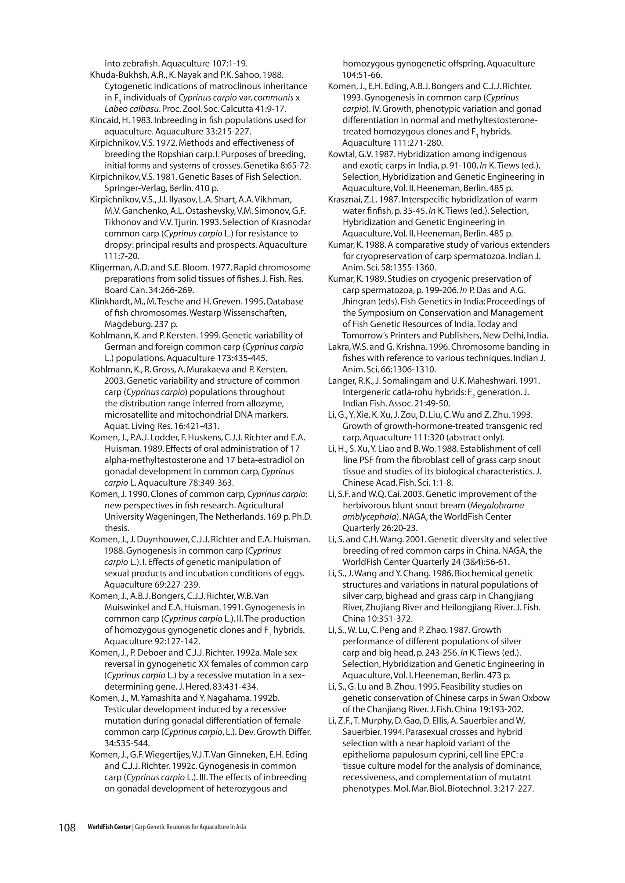 into zebrafish. Aquaculture 107:1-19.
Khuda-Bukhsh, A.R., K. Nayak and P.K. Sahoo. 1988.
Cytogenetic indications of matroclinous inheritance
in F1 individuals of Cyprinus carpio var. communis x
Labeo calbasu. Proc. Zool. Soc. Calcutta 41:9-17.
Kincaid, H. 1983. Inbreeding in fish populations used for
aquaculture. Aquaculture 33:215-227.
Kirpichnikov, V.S. 1972. Methods and effectiveness of
breeding the Ropshian carp. I. Purposes of breeding,
initial forms and systems of crosses. Genetika 8:65-72.
Kirpichnikov, V.S. 1981. Genetic Bases of Fish Selection.
Springer-Verlag, Berlin. 410 p.
Kirpichnikov, V.S., J.I. Ilyasov, L.A. Shart, A.A. Vikhman,
M.V. Ganchenko, A.L. Ostashevsky, V.M. Simonov, G.F.
Tikhonov and V.V. Tjurin. 1993. Selection of Krasnodar
common carp (Cyprinus carpio L.) for resistance to
dropsy: principal results and prospects. Aquaculture
111:7-20.
Kligerman, A.D. and S.E. Bloom. 1977. Rapid chromosome
preparations from solid tissues of fishes. J. Fish. Res.
Board Can. 34:266-269.
Klinkhardt, M., M. Tesche and H. Greven. 1995. Database
of fish chromosomes. Westarp Wissenschaften,
Magdeburg. 237 p.
Kohlmann, K. and P. Kersten. 1999. Genetic variability of
German and foreign common carp (Cyprinus carpio
L.) populations. Aquaculture 173:435-445.
Kohlmann, K., R. Gross, A. Murakaeva and P. Kersten.
2003. Genetic variability and structure of common
carp (Cyprinus carpio) populations throughout
the distribution range inferred from allozyme,
microsatellite and mitochondrial DNA markers.
Aquat. Living Res. 16:421-431.
Komen, J., P.A.J. Lodder, F. Huskens, C.J.J. Richter and E.A.
Huisman. 1989. Effects of oral administration of 17
alpha-methyltestosterone and 17 beta-estradiol on
gonadal development in common carp, Cyprinus
carpio L. Aquaculture 78:349-363.
Komen, J. 1990. Clones of common carp, Cyprinus carpio:
new perspectives in fish research. Agricultural
University Wageningen, The Netherlands. 169 p. Ph.D.
thesis.
Komen, J., J. Duynhouwer, C.J.J. Richter and E.A. Huisman.
1988. Gynogenesis in common carp (Cyprinus
carpio L.). I. Effects of genetic manipulation of
sexual products and incubation conditions of eggs.
Aquaculture 69:227-239.
Komen, J., A.B.J. Bongers, C.J.J. Richter, W.B. Van
Muiswinkel and E.A. Huisman. 1991. Gynogenesis in
common carp (Cyprinus carpio L.). II. The production
of homozygous gynogenetic clones and F1 hybrids.
Aquaculture 92:127-142.
Komen, J., P. Deboer and C.J.J. Richter. 1992a. Male sex
reversal in gynogenetic XX females of common carp
(Cyprinus carpio L.) by a recessive mutation in a sexdetermining gene. J. Hered. 83:431-434.
Komen, J., M. Yamashita and Y. Nagahama. 1992b.
Testicular development induced by a recessive
mutation during gonadal differentiation of female
common carp (Cyprinus carpio, L.). Dev. Growth Differ.
34:535-544.
Komen, J., G.F. Wiegertijes, V.J.T. Van Ginneken, E.H. Eding
and C.J.J. Richter. 1992c. Gynogenesis in common
carp (Cyprinus carpio L.). III. The effects of inbreeding
on gonadal development of heterozygous and

108

WorldFish Center | Carp Genetic Resources for Aquaculture in Asia

homozygous gynogenetic offspring. Aquaculture
104:51-66.
Komen, J., E.H. Eding, A.B.J. Bongers and C.J.J. Richter.
1993. Gynogenesis in common carp (Cyprinus
carpio). IV. Growth, phenotypic variation and gonad
differentiation in normal and methyltestosteronetreated homozygous clones and F1 hybrids.
Aquaculture 111:271-280.
Kowtal, G.V. 1987. Hybridization among indigenous
and exotic carps in India, p. 91-100. In K. Tiews (ed.).
Selection, Hybridization and Genetic Engineering in
Aquaculture, Vol. II. Heeneman, Berlin. 485 p.
Krasznai, Z.L. 1987. Interspecific hybridization of warm
water finfish, p. 35-45. In K. Tiews (ed.). Selection,
Hybridization and Genetic Engineering in
Aquaculture, Vol. II. Heeneman, Berlin. 485 p.
Kumar, K. 1988. A comparative study of various extenders
for cryopreservation of carp spermatozoa. Indian J.
Anim. Sci. 58:1355-1360.
Kumar, K. 1989. Studies on cryogenic preservation of
carp spermatozoa, p. 199-206. In P. Das and A.G.
Jhingran (eds). Fish Genetics in India: Proceedings of
the Symposium on Conservation and Management
of Fish Genetic Resources of India. Today and
Tomorrow’s Printers and Publishers, New Delhi, India.
Lakra, W.S. and G. Krishna. 1996. Chromosome banding in
fishes with reference to various techniques. Indian J.
Anim. Sci. 66:1306-1310.
Langer, R.K., J. Somalingam and U.K. Maheshwari. 1991.
Intergeneric catla-rohu hybrids: F2 generation. J.
Indian Fish. Assoc. 21:49-50.
Li, G., Y. Xie, K. Xu, J. Zou, D. Liu, C. Wu and Z. Zhu. 1993.
Growth of growth-hormone-treated transgenic red
carp. Aquaculture 111:320 (abstract only).
Li, H., S. Xu, Y. Liao and B. Wo. 1988. Establishment of cell
line PSF from the fibroblast cell of grass carp snout
tissue and studies of its biological characteristics. J.
Chinese Acad. Fish. Sci. 1:1-8.
Li, S.F. and W.Q. Cai. 2003. Genetic improvement of the
herbivorous blunt snout bream (Megalobrama
amblycephala). NAGA, the WorldFish Center
Quarterly 26:20-23.
Li, S. and C.H. Wang. 2001. Genetic diversity and selective
breeding of red common carps in China. NAGA, the
WorldFish Center Quarterly 24 (3&4):56-61.
Li, S., J. Wang and Y. Chang. 1986. Biochemical genetic
structures and variations in natural populations of
silver carp, bighead and grass carp in Changjiang
River, Zhujiang River and Heilongjiang River. J. Fish.
China 10:351-372.
Li, S., W. Lu, C. Peng and P. Zhao. 1987. Growth
performance of different populations of silver
carp and big head, p. 243-256. In K. Tiews (ed.).
Selection, Hybridization and Genetic Engineering in
Aquaculture, Vol. I. Heeneman, Berlin. 473 p.
Li, S., G. Lu and B. Zhou. 1995. Feasibility studies on
genetic conservation of Chinese carps in Swan Oxbow
of the Chanjiang River. J. Fish. China 19:193-202.
Li, Z.F., T. Murphy, D. Gao, D. Ellis, A. Sauerbier and W.
Sauerbier. 1994. Parasexual crosses and hybrid
selection with a near haploid variant of the
epithelioma papulosum cyprini, cell line EPC: a
tissue culture model for the analysis of dominance,
recessiveness, and complementation of mutatnt
phenotypes. Mol. Mar. Biol. Biotechnol. 3:217-227.

 