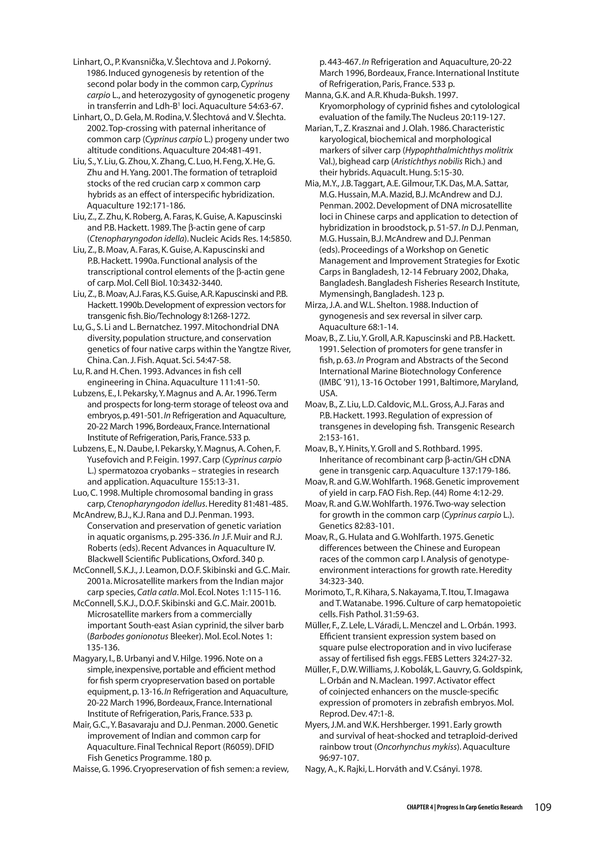 Linhart, O., P. Kvansnička, V. Šlechtova and J. Pokorný.
1986. Induced gynogenesis by retention of the
second polar body in the common carp, Cyprinus
carpio L., and heterozygosity of gynogenetic progeny
in transferrin and Ldh-B1 loci. Aquaculture 54:63-67.
Linhart, O., D. Gela, M. Rodina, V. Šlechtová and V. Šlechta.
2002. Top-crossing with paternal inheritance of
common carp (Cyprinus carpio L.) progeny under two
altitude conditions. Aquaculture 204:481-491.
Liu, S., Y. Liu, G. Zhou, X. Zhang, C. Luo, H. Feng, X. He, G.
Zhu and H. Yang. 2001. The formation of tetraploid
stocks of the red crucian carp x common carp
hybrids as an effect of interspecific hybridization.
Aquaculture 192:171-186.
Liu, Z., Z. Zhu, K. Roberg, A. Faras, K. Guise, A. Kapuscinski
and P.B. Hackett. 1989. The β-actin gene of carp
(Ctenopharyngodon idella). Nucleic Acids Res. 14:5850.
Liu, Z., B. Moav, A. Faras, K. Guise, A. Kapuscinski and
P.B. Hackett. 1990a. Functional analysis of the
transcriptional control elements of the β-actin gene
of carp. Mol. Cell Biol. 10:3432-3440.
Liu, Z., B. Moav, A.J. Faras, K.S. Guise, A.R. Kapuscinski and P.B.
Hackett. 1990b. Development of expression vectors for
transgenic fish. Bio/Technology 8:1268-1272.
Lu, G., S. Li and L. Bernatchez. 1997. Mitochondrial DNA
diversity, population structure, and conservation
genetics of four native carps within the Yangtze River,
China. Can. J. Fish. Aquat. Sci. 54:47-58.
Lu, R. and H. Chen. 1993. Advances in fish cell
engineering in China. Aquaculture 111:41-50.
Lubzens, E., I. Pekarsky, Y. Magnus and A. Ar. 1996. Term
and prospects for long-term storage of teleost ova and
embryos, p. 491-501. In Refrigeration and Aquaculture,
20-22 March 1996, Bordeaux, France. International
Institute of Refrigeration, Paris, France. 533 p.
Lubzens, E., N. Daube, I. Pekarsky, Y. Magnus, A. Cohen, F.
Yusefovich and P. Feigin. 1997. Carp (Cyprinus carpio
L.) spermatozoa cryobanks – strategies in research
and application. Aquaculture 155:13-31.
Luo, C. 1998. Multiple chromosomal banding in grass
carp, Ctenopharyngodon idellus. Heredity 81:481-485.
McAndrew, B.J., K.J. Rana and D.J. Penman. 1993.
Conservation and preservation of genetic variation
in aquatic organisms, p. 295-336. In J.F. Muir and R.J.
Roberts (eds). Recent Advances in Aquaculture IV.
Blackwell Scientific Publications, Oxford. 340 p.
McConnell, S.K.J., J. Leamon, D.O.F. Skibinski and G.C. Mair.
2001a. Microsatellite markers from the Indian major
carp species, Catla catla. Mol. Ecol. Notes 1:115-116.
McConnell, S.K.J., D.O.F. Skibinski and G.C. Mair. 2001b.
Microsatellite markers from a commercially
important South-east Asian cyprinid, the silver barb
(Barbodes gonionotus Bleeker). Mol. Ecol. Notes 1:
135-136.
Magyary, I., B. Urbanyi and V. Hilge. 1996. Note on a
simple, inexpensive, portable and efficient method
for fish sperm cryopreservation based on portable
equipment, p. 13-16. In Refrigeration and Aquaculture,
20-22 March 1996, Bordeaux, France. International
Institute of Refrigeration, Paris, France. 533 p.
Mair, G.C., Y. Basavaraju and D.J. Penman. 2000. Genetic
improvement of Indian and common carp for
Aquaculture. Final Technical Report (R6059). DFID
Fish Genetics Programme. 180 p.
Maisse, G. 1996. Cryopreservation of fish semen: a review,

p. 443-467. In Refrigeration and Aquaculture, 20-22
March 1996, Bordeaux, France. International Institute
of Refrigeration, Paris, France. 533 p.
Manna, G.K. and A.R. Khuda-Buksh. 1997.
Kryomorphology of cyprinid fishes and cytolological
evaluation of the family. The Nucleus 20:119-127.
Marian, T., Z. Krasznai and J. Olah. 1986. Characteristic
karyological, biochemical and morphological
markers of silver carp (Hypophthalmichthys molitrix
Val.), bighead carp (Aristichthys nobilis Rich.) and
their hybrids. Aquacult. Hung. 5:15-30.
Mia, M.Y., J.B. Taggart, A.E. Gilmour, T.K. Das, M.A. Sattar,
M.G. Hussain, M.A. Mazid, B.J. McAndrew and D.J.
Penman. 2002. Development of DNA microsatellite
loci in Chinese carps and application to detection of
hybridization in broodstock, p. 51-57. In D.J. Penman,
M.G. Hussain, B.J. McAndrew and D.J. Penman
(eds). Proceedings of a Workshop on Genetic
Management and Improvement Strategies for Exotic
Carps in Bangladesh, 12-14 February 2002, Dhaka,
Bangladesh. Bangladesh Fisheries Research Institute,
Mymensingh, Bangladesh. 123 p.
Mirza, J.A. and W.L. Shelton. 1988. Induction of
gynogenesis and sex reversal in silver carp.
Aquaculture 68:1-14.
Moav, B., Z. Liu, Y. Groll, A.R. Kapuscinski and P.B. Hackett.
1991. Selection of promoters for gene transfer in
fish, p. 63. In Program and Abstracts of the Second
International Marine Biotechnology Conference
(IMBC ’91), 13-16 October 1991, Baltimore, Maryland,
USA.
Moav, B., Z. Liu, L.D. Caldovic, M.L. Gross, A.J. Faras and
P.B. Hackett. 1993. Regulation of expression of
transgenes in developing fish. Transgenic Research
2:153-161.
Moav, B., Y. Hinits, Y. Groll and S. Rothbard. 1995.
Inheritance of recombinant carp β-actin/GH cDNA
gene in transgenic carp. Aquaculture 137:179-186.
Moav, R. and G.W. Wohlfarth. 1968. Genetic improvement
of yield in carp. FAO Fish. Rep. (44) Rome 4:12-29.
Moav, R. and G.W. Wohlfarth. 1976. Two-way selection
for growth in the common carp (Cyprinus carpio L.).
Genetics 82:83-101.
Moav, R., G. Hulata and G. Wohlfarth. 1975. Genetic
differences between the Chinese and European
races of the common carp I. Analysis of genotypeenvironment interactions for growth rate. Heredity
34:323-340.
Morimoto, T., R. Kihara, S. Nakayama, T. Itou, T. Imagawa
and T. Watanabe. 1996. Culture of carp hematopoietic
cells. Fish Pathol. 31:59-63.
Müller, F., Z. Lele, L. Váradi, L. Menczel and L. Orbán. 1993.
Efficient transient expression system based on
square pulse electroporation and in vivo luciferase
assay of fertilised fish eggs. FEBS Letters 324:27-32.
Müller, F., D.W. Williams, J. Kobolák, L. Gauvry, G. Goldspink,
L. Orbán and N. Maclean. 1997. Activator effect
of coinjected enhancers on the muscle-specific
expression of promoters in zebrafish embryos. Mol.
Reprod. Dev. 47:1-8.
Myers, J.M. and W.K. Hershberger. 1991. Early growth
and survival of heat-shocked and tetraploid-derived
rainbow trout (Oncorhynchus mykiss). Aquaculture
96:97-107.
Nagy, A., K. Rajki, L. Horváth and V. Csányi. 1978.

CHAPTER 4 | Progress In Carp Genetics Research

109

 