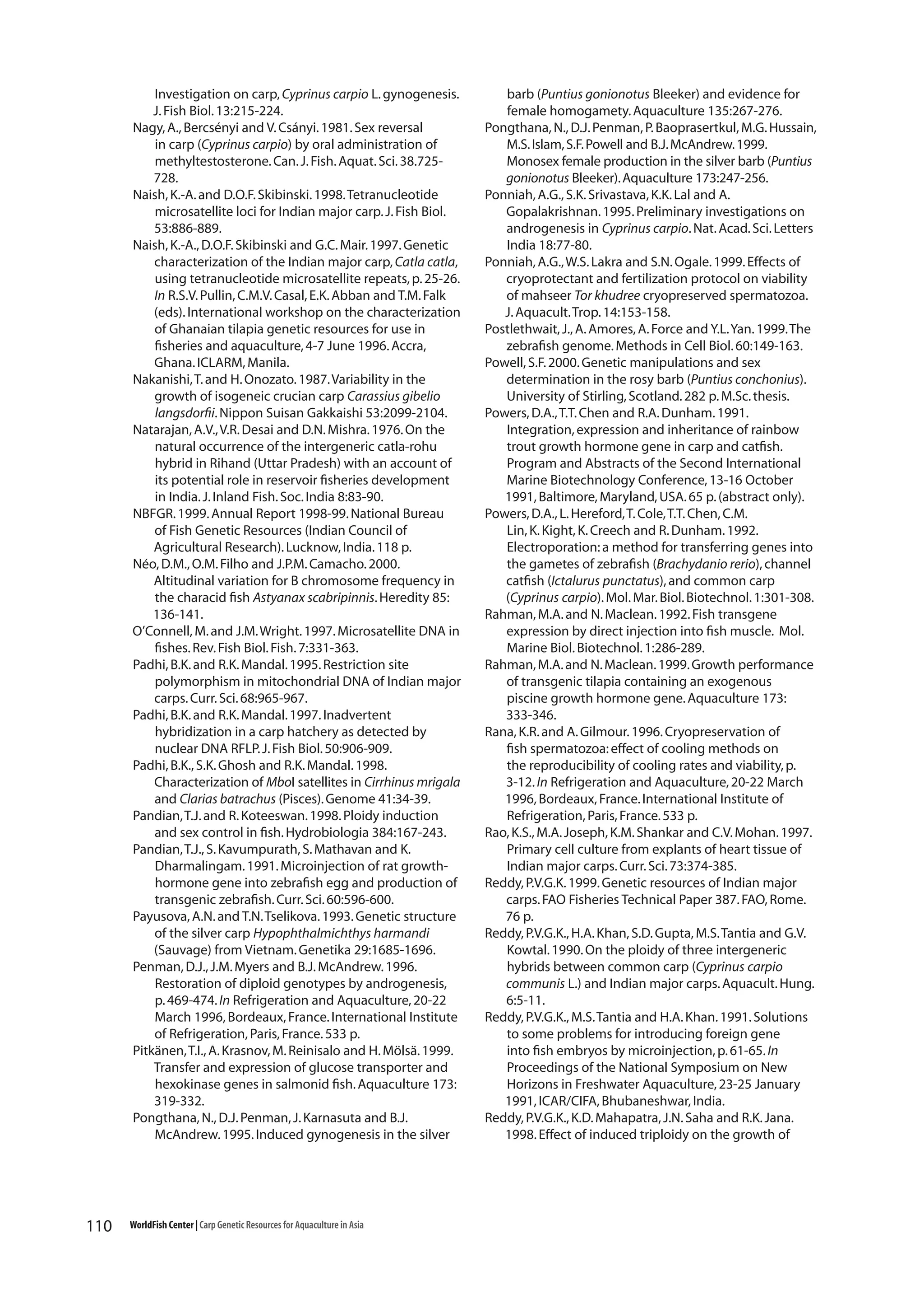 Investigation on carp, Cyprinus carpio L. gynogenesis.
J. Fish Biol. 13:215-224.
Nagy, A., Bercsényi and V. Csányi. 1981. Sex reversal
in carp (Cyprinus carpio) by oral administration of
methyltestosterone. Can. J. Fish. Aquat. Sci. 38.725728.
Naish, K.-A. and D.O.F. Skibinski. 1998. Tetranucleotide
microsatellite loci for Indian major carp. J. Fish Biol.
53:886-889.
Naish, K.-A., D.O.F. Skibinski and G.C. Mair. 1997. Genetic
characterization of the Indian major carp, Catla catla,
using tetranucleotide microsatellite repeats, p. 25-26.
In R.S.V. Pullin, C.M.V. Casal, E.K. Abban and T.M. Falk
(eds). International workshop on the characterization
of Ghanaian tilapia genetic resources for use in
fisheries and aquaculture, 4-7 June 1996. Accra,
Ghana. ICLARM, Manila.
Nakanishi, T. and H. Onozato. 1987. Variability in the
growth of isogeneic crucian carp Carassius gibelio
langsdorfii. Nippon Suisan Gakkaishi 53:2099-2104.
Natarajan, A.V., V.R. Desai and D.N. Mishra. 1976. On the
natural occurrence of the intergeneric catla-rohu
hybrid in Rihand (Uttar Pradesh) with an account of
its potential role in reservoir fisheries development
in India. J. Inland Fish. Soc. India 8:83-90.
NBFGR. 1999. Annual Report 1998-99. National Bureau
of Fish Genetic Resources (Indian Council of
Agricultural Research). Lucknow, India. 118 p.
Néo, D.M., O.M. Filho and J.P.M. Camacho. 2000.
Altitudinal variation for B chromosome frequency in
the characid fish Astyanax scabripinnis. Heredity 85:
136-141.
O’Connell, M. and J.M. Wright. 1997. Microsatellite DNA in
fishes. Rev. Fish Biol. Fish. 7:331-363.
Padhi, B.K. and R.K. Mandal. 1995. Restriction site
polymorphism in mitochondrial DNA of Indian major
carps. Curr. Sci. 68:965-967.
Padhi, B.K. and R.K. Mandal. 1997. Inadvertent
hybridization in a carp hatchery as detected by
nuclear DNA RFLP. J. Fish Biol. 50:906-909.
Padhi, B.K., S.K. Ghosh and R.K. Mandal. 1998.
Characterization of MboI satellites in Cirrhinus mrigala
and Clarias batrachus (Pisces). Genome 41:34-39.
Pandian, T.J. and R. Koteeswan. 1998. Ploidy induction
and sex control in fish. Hydrobiologia 384:167-243.
Pandian, T.J., S. Kavumpurath, S. Mathavan and K.
Dharmalingam. 1991. Microinjection of rat growthhormone gene into zebrafish egg and production of
transgenic zebrafish. Curr. Sci. 60:596-600.
Payusova, A.N. and T.N. Tselikova. 1993. Genetic structure
of the silver carp Hypophthalmichthys harmandi
(Sauvage) from Vietnam. Genetika 29:1685-1696.
Penman, D.J., J.M. Myers and B.J. McAndrew. 1996.
Restoration of diploid genotypes by androgenesis,
p. 469-474. In Refrigeration and Aquaculture, 20-22
March 1996, Bordeaux, France. International Institute
of Refrigeration, Paris, France. 533 p.
Pitkänen, T.I., A. Krasnov, M. Reinisalo and H. Mölsä. 1999.
Transfer and expression of glucose transporter and
hexokinase genes in salmonid fish. Aquaculture 173:
319-332.
Pongthana, N., D.J. Penman, J. Karnasuta and B.J.
McAndrew. 1995. Induced gynogenesis in the silver

110

WorldFish Center | Carp Genetic Resources for Aquaculture in Asia

barb (Puntius gonionotus Bleeker) and evidence for
female homogamety. Aquaculture 135:267-276.
Pongthana, N., D.J. Penman, P. Baoprasertkul, M.G. Hussain,
M.S. Islam, S.F. Powell and B.J. McAndrew. 1999.
Monosex female production in the silver barb (Puntius
gonionotus Bleeker). Aquaculture 173:247-256.
Ponniah, A.G., S.K. Srivastava, K.K. Lal and A.
Gopalakrishnan. 1995. Preliminary investigations on
androgenesis in Cyprinus carpio. Nat. Acad. Sci. Letters
India 18:77-80.
Ponniah, A.G., W.S. Lakra and S.N. Ogale. 1999. Effects of
cryoprotectant and fertilization protocol on viability
of mahseer Tor khudree cryopreserved spermatozoa.
J. Aquacult. Trop. 14:153-158.
Postlethwait, J., A. Amores, A. Force and Y.L. Yan. 1999. The
zebrafish genome. Methods in Cell Biol. 60:149-163.
Powell, S.F. 2000. Genetic manipulations and sex
determination in the rosy barb (Puntius conchonius).
University of Stirling, Scotland. 282 p. M.Sc. thesis.
Powers, D.A., T.T. Chen and R.A. Dunham. 1991.
Integration, expression and inheritance of rainbow
trout growth hormone gene in carp and catfish.
Program and Abstracts of the Second International
Marine Biotechnology Conference, 13-16 October
1991, Baltimore, Maryland, USA. 65 p. (abstract only).
Powers, D.A., L. Hereford, T. Cole, T.T. Chen, C.M.
Lin, K. Kight, K. Creech and R. Dunham. 1992.
Electroporation: a method for transferring genes into
the gametes of zebrafish (Brachydanio rerio), channel
catfish (Ictalurus punctatus), and common carp
(Cyprinus carpio). Mol. Mar. Biol. Biotechnol. 1:301-308.
Rahman, M.A. and N. Maclean. 1992. Fish transgene
expression by direct injection into fish muscle. Mol.
Marine Biol. Biotechnol. 1:286-289.
Rahman, M.A. and N. Maclean. 1999. Growth performance
of transgenic tilapia containing an exogenous
piscine growth hormone gene. Aquaculture 173:
333-346.
Rana, K.R. and A. Gilmour. 1996. Cryopreservation of
fish spermatozoa: effect of cooling methods on
the reproducibility of cooling rates and viability, p.
3-12. In Refrigeration and Aquaculture, 20-22 March
1996, Bordeaux, France. International Institute of
Refrigeration, Paris, France. 533 p.
Rao, K.S., M.A. Joseph, K.M. Shankar and C.V. Mohan. 1997.
Primary cell culture from explants of heart tissue of
Indian major carps. Curr. Sci. 73:374-385.
Reddy, P.V.G.K. 1999. Genetic resources of Indian major
carps. FAO Fisheries Technical Paper 387. FAO, Rome.
76 p.
Reddy, P.V.G.K., H.A. Khan, S.D. Gupta, M.S. Tantia and G.V.
Kowtal. 1990. On the ploidy of three intergeneric
hybrids between common carp (Cyprinus carpio
communis L.) and Indian major carps. Aquacult. Hung.
6:5-11.
Reddy, P.V.G.K., M.S. Tantia and H.A. Khan. 1991. Solutions
to some problems for introducing foreign gene
into fish embryos by microinjection, p. 61-65. In
Proceedings of the National Symposium on New
Horizons in Freshwater Aquaculture, 23-25 January
1991, ICAR/CIFA, Bhubaneshwar, India.
Reddy, P.V.G.K., K.D. Mahapatra, J.N. Saha and R.K. Jana.
1998. Effect of induced triploidy on the growth of

 