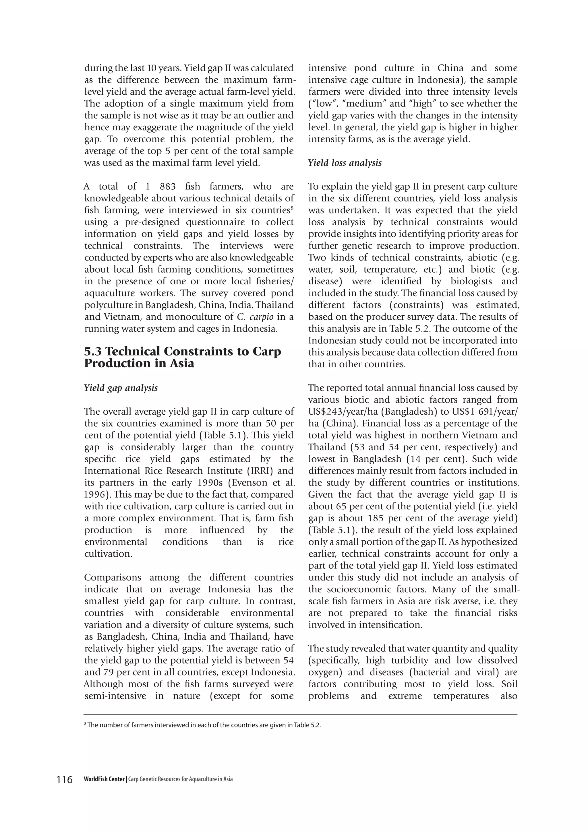 during the last 10 years. Yield gap II was calculated
as the difference between the maximum farmlevel yield and the average actual farm-level yield.
The adoption of a single maximum yield from
the sample is not wise as it may be an outlier and
hence may exaggerate the magnitude of the yield
gap. To overcome this potential problem, the
average of the top 5 per cent of the total sample
was used as the maximal farm level yield.
A total of 1 883 fish farmers, who are
knowledgeable about various technical details of
fish farming, were interviewed in six countries8
using a pre-designed questionnaire to collect
information on yield gaps and yield losses by
technical constraints. The interviews were
conducted by experts who are also knowledgeable
about local fish farming conditions, sometimes
in the presence of one or more local fisheries/
aquaculture workers. The survey covered pond
polyculture in Bangladesh, China, India, Thailand
and Vietnam, and monoculture of C. carpio in a
running water system and cages in Indonesia.

5.3 Technical Constraints to Carp
Production in Asia
Yield gap analysis
The overall average yield gap II in carp culture of
the six countries examined is more than 50 per
cent of the potential yield (Table 5.1). This yield
gap is considerably larger than the country
specific rice yield gaps estimated by the
International Rice Research Institute (IRRI) and
its partners in the early 1990s (Evenson et al.
1996). This may be due to the fact that, compared
with rice cultivation, carp culture is carried out in
a more complex environment. That is, farm fish
production is more influenced by the
environmental conditions than is rice
cultivation.
Comparisons among the different countries
indicate that on average Indonesia has the
smallest yield gap for carp culture. In contrast,
countries with considerable environmental
variation and a diversity of culture systems, such
as Bangladesh, China, India and Thailand, have
relatively higher yield gaps. The average ratio of
the yield gap to the potential yield is between 54
and 79 per cent in all countries, except Indonesia.
Although most of the fish farms surveyed were
semi-intensive in nature (except for some
8

116

intensive pond culture in China and some
intensive cage culture in Indonesia), the sample
farmers were divided into three intensity levels
(“low”, “medium” and “high” to see whether the
yield gap varies with the changes in the intensity
level. In general, the yield gap is higher in higher
intensity farms, as is the average yield.
Yield loss analysis
To explain the yield gap II in present carp culture
in the six different countries, yield loss analysis
was undertaken. It was expected that the yield
loss analysis by technical constraints would
provide insights into identifying priority areas for
further genetic research to improve production.
Two kinds of technical constraints, abiotic (e.g.
water, soil, temperature, etc.) and biotic (e.g.
disease) were identified by biologists and
included in the study. The financial loss caused by
different factors (constraints) was estimated,
based on the producer survey data. The results of
this analysis are in Table 5.2. The outcome of the
Indonesian study could not be incorporated into
this analysis because data collection differed from
that in other countries.
The reported total annual financial loss caused by
various biotic and abiotic factors ranged from
US$243/year/ha (Bangladesh) to US$1 691/year/
ha (China). Financial loss as a percentage of the
total yield was highest in northern Vietnam and
Thailand (53 and 54 per cent, respectively) and
lowest in Bangladesh (14 per cent). Such wide
differences mainly result from factors included in
the study by different countries or institutions.
Given the fact that the average yield gap II is
about 65 per cent of the potential yield (i.e. yield
gap is about 185 per cent of the average yield)
(Table 5.1), the result of the yield loss explained
only a small portion of the gap II. As hypothesized
earlier, technical constraints account for only a
part of the total yield gap II. Yield loss estimated
under this study did not include an analysis of
the socioeconomic factors. Many of the smallscale fish farmers in Asia are risk averse, i.e. they
are not prepared to take the financial risks
involved in intensification.
The study revealed that water quantity and quality
(specifically, high turbidity and low dissolved
oxygen) and diseases (bacterial and viral) are
factors contributing most to yield loss. Soil
problems and extreme temperatures also

The number of farmers interviewed in each of the countries are given in Table 5.2.

WorldFish Center | Carp Genetic Resources for Aquaculture in Asia

 