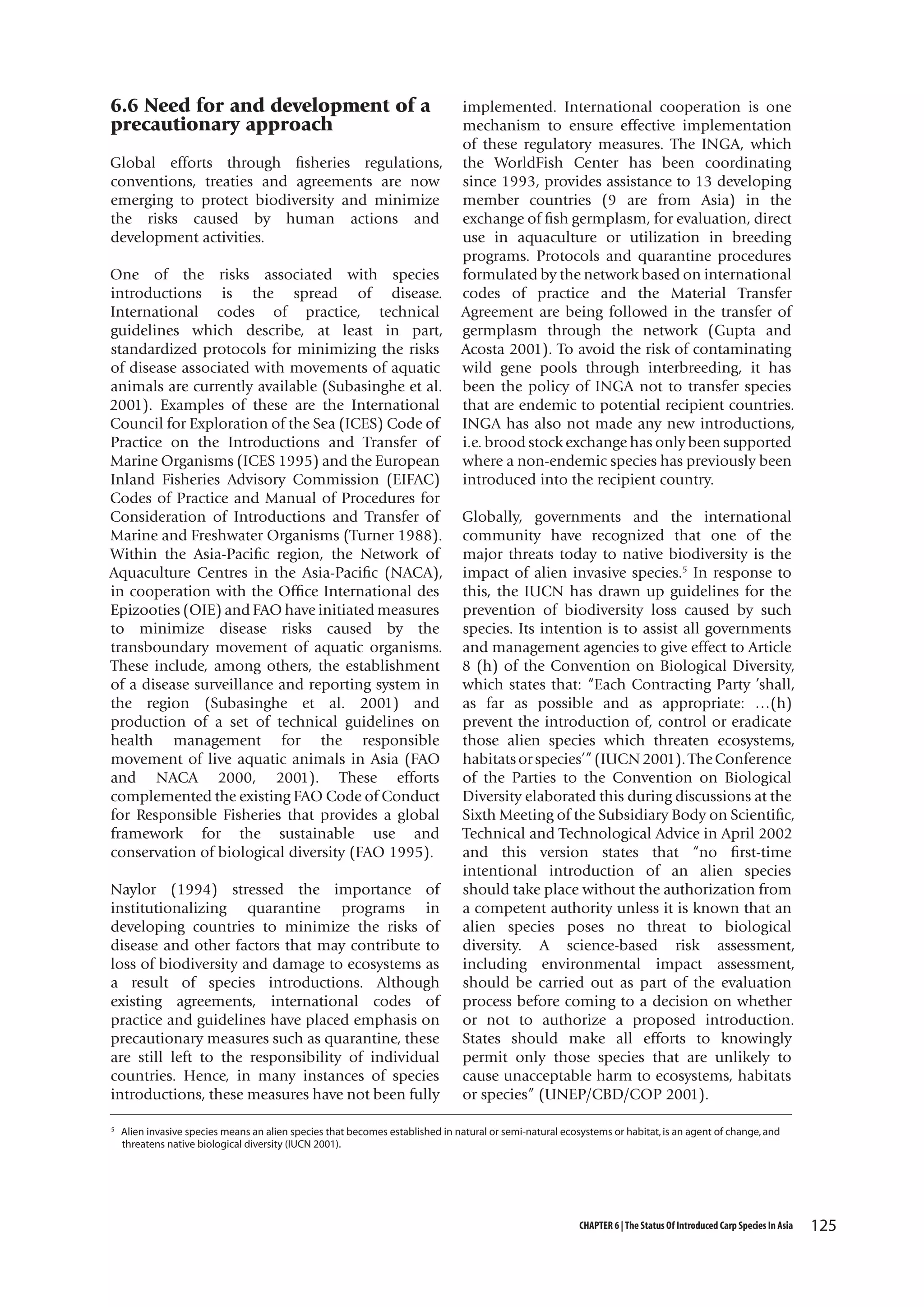 6.6 Need for and development of a
precautionary approach
Global efforts through fisheries regulations,
conventions, treaties and agreements are now
emerging to protect biodiversity and minimize
the risks caused by human actions and
development activities.
One of the risks associated with species
introductions is the spread of disease.
International codes of practice, technical
guidelines which describe, at least in part,
standardized protocols for minimizing the risks
of disease associated with movements of aquatic
animals are currently available (Subasinghe et al.
2001). Examples of these are the International
Council for Exploration of the Sea (ICES) Code of
Practice on the Introductions and Transfer of
Marine Organisms (ICES 1995) and the European
Inland Fisheries Advisory Commission (EIFAC)
Codes of Practice and Manual of Procedures for
Consideration of Introductions and Transfer of
Marine and Freshwater Organisms (Turner 1988).
Within the Asia-Pacific region, the Network of
Aquaculture Centres in the Asia-Pacific (NACA),
in cooperation with the Office International des
Epizooties (OIE) and FAO have initiated measures
to minimize disease risks caused by the
transboundary movement of aquatic organisms.
These include, among others, the establishment
of a disease surveillance and reporting system in
the region (Subasinghe et al. 2001) and
production of a set of technical guidelines on
health management for the responsible
movement of live aquatic animals in Asia (FAO
and NACA 2000, 2001). These efforts
complemented the existing FAO Code of Conduct
for Responsible Fisheries that provides a global
framework for the sustainable use and
conservation of biological diversity (FAO 1995).
Naylor (1994) stressed the importance of
institutionalizing quarantine programs in
developing countries to minimize the risks of
disease and other factors that may contribute to
loss of biodiversity and damage to ecosystems as
a result of species introductions. Although
existing agreements, international codes of
practice and guidelines have placed emphasis on
precautionary measures such as quarantine, these
are still left to the responsibility of individual
countries. Hence, in many instances of species
introductions, these measures have not been fully
5

implemented. International cooperation is one
mechanism to ensure effective implementation
of these regulatory measures. The INGA, which
the WorldFish Center has been coordinating
since 1993, provides assistance to 13 developing
member countries (9 are from Asia) in the
exchange of fish germplasm, for evaluation, direct
use in aquaculture or utilization in breeding
programs. Protocols and quarantine procedures
formulated by the network based on international
codes of practice and the Material Transfer
Agreement are being followed in the transfer of
germplasm through the network (Gupta and
Acosta 2001). To avoid the risk of contaminating
wild gene pools through interbreeding, it has
been the policy of INGA not to transfer species
that are endemic to potential recipient countries.
INGA has also not made any new introductions,
i.e. brood stock exchange has only been supported
where a non-endemic species has previously been
introduced into the recipient country.
Globally, governments and the international
community have recognized that one of the
major threats today to native biodiversity is the
impact of alien invasive species.5 In response to
this, the IUCN has drawn up guidelines for the
prevention of biodiversity loss caused by such
species. Its intention is to assist all governments
and management agencies to give effect to Article
8 (h) of the Convention on Biological Diversity,
which states that: “Each Contracting Party ’shall,
as far as possible and as appropriate: …(h)
prevent the introduction of, control or eradicate
those alien species which threaten ecosystems,
habitats or species’” (IUCN 2001). The Conference
of the Parties to the Convention on Biological
Diversity elaborated this during discussions at the
Sixth Meeting of the Subsidiary Body on Scientific,
Technical and Technological Advice in April 2002
and this version states that “no first-time
intentional introduction of an alien species
should take place without the authorization from
a competent authority unless it is known that an
alien species poses no threat to biological
diversity. A science-based risk assessment,
including environmental impact assessment,
should be carried out as part of the evaluation
process before coming to a decision on whether
or not to authorize a proposed introduction.
States should make all efforts to knowingly
permit only those species that are unlikely to
cause unacceptable harm to ecosystems, habitats
or species” (UNEP/CBD/COP 2001).

Alien invasive species means an alien species that becomes established in natural or semi-natural ecosystems or habitat, is an agent of change, and
threatens native biological diversity (IUCN 2001).

CHAPTER 6 | The Status Of Introduced Carp Species In Asia

125

 